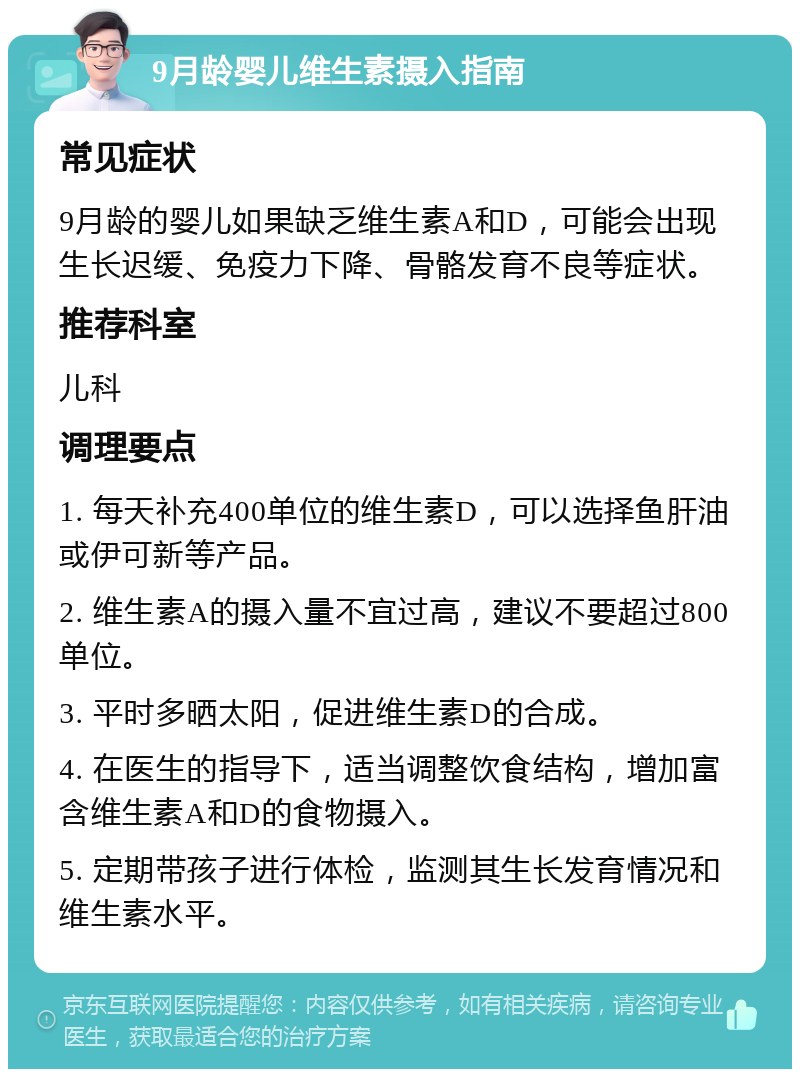 9月龄婴儿维生素摄入指南 常见症状 9月龄的婴儿如果缺乏维生素A和D，可能会出现生长迟缓、免疫力下降、骨骼发育不良等症状。 推荐科室 儿科 调理要点 1. 每天补充400单位的维生素D，可以选择鱼肝油或伊可新等产品。 2. 维生素A的摄入量不宜过高，建议不要超过800单位。 3. 平时多晒太阳，促进维生素D的合成。 4. 在医生的指导下，适当调整饮食结构，增加富含维生素A和D的食物摄入。 5. 定期带孩子进行体检，监测其生长发育情况和维生素水平。