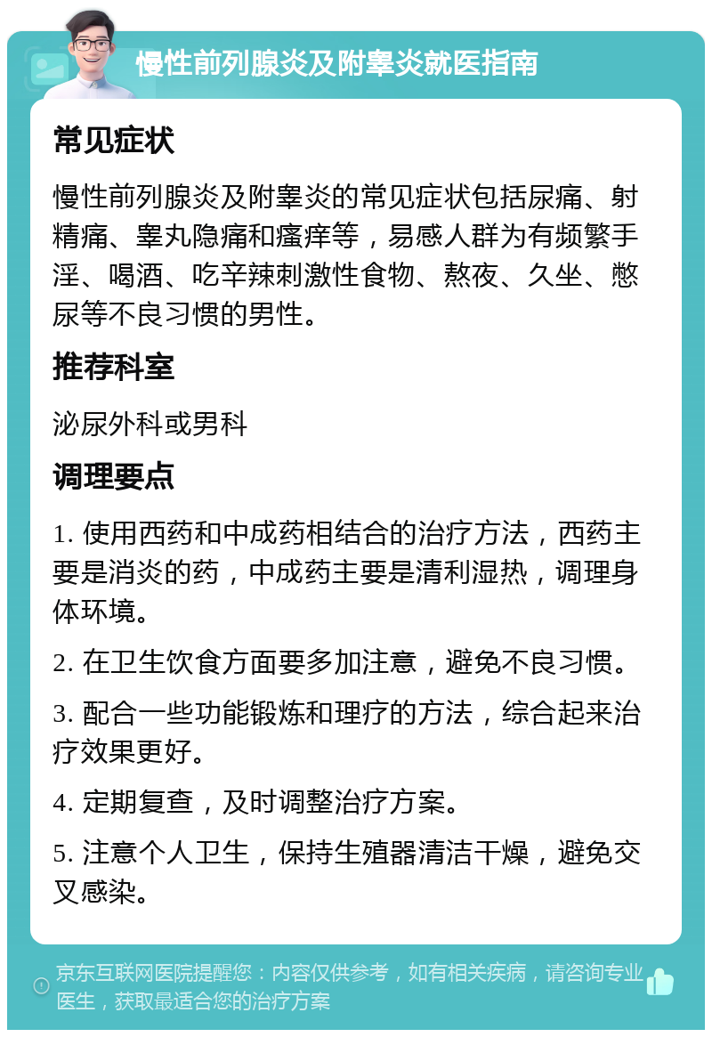 慢性前列腺炎及附睾炎就医指南 常见症状 慢性前列腺炎及附睾炎的常见症状包括尿痛、射精痛、睾丸隐痛和瘙痒等，易感人群为有频繁手淫、喝酒、吃辛辣刺激性食物、熬夜、久坐、憋尿等不良习惯的男性。 推荐科室 泌尿外科或男科 调理要点 1. 使用西药和中成药相结合的治疗方法，西药主要是消炎的药，中成药主要是清利湿热，调理身体环境。 2. 在卫生饮食方面要多加注意，避免不良习惯。 3. 配合一些功能锻炼和理疗的方法，综合起来治疗效果更好。 4. 定期复查，及时调整治疗方案。 5. 注意个人卫生，保持生殖器清洁干燥，避免交叉感染。