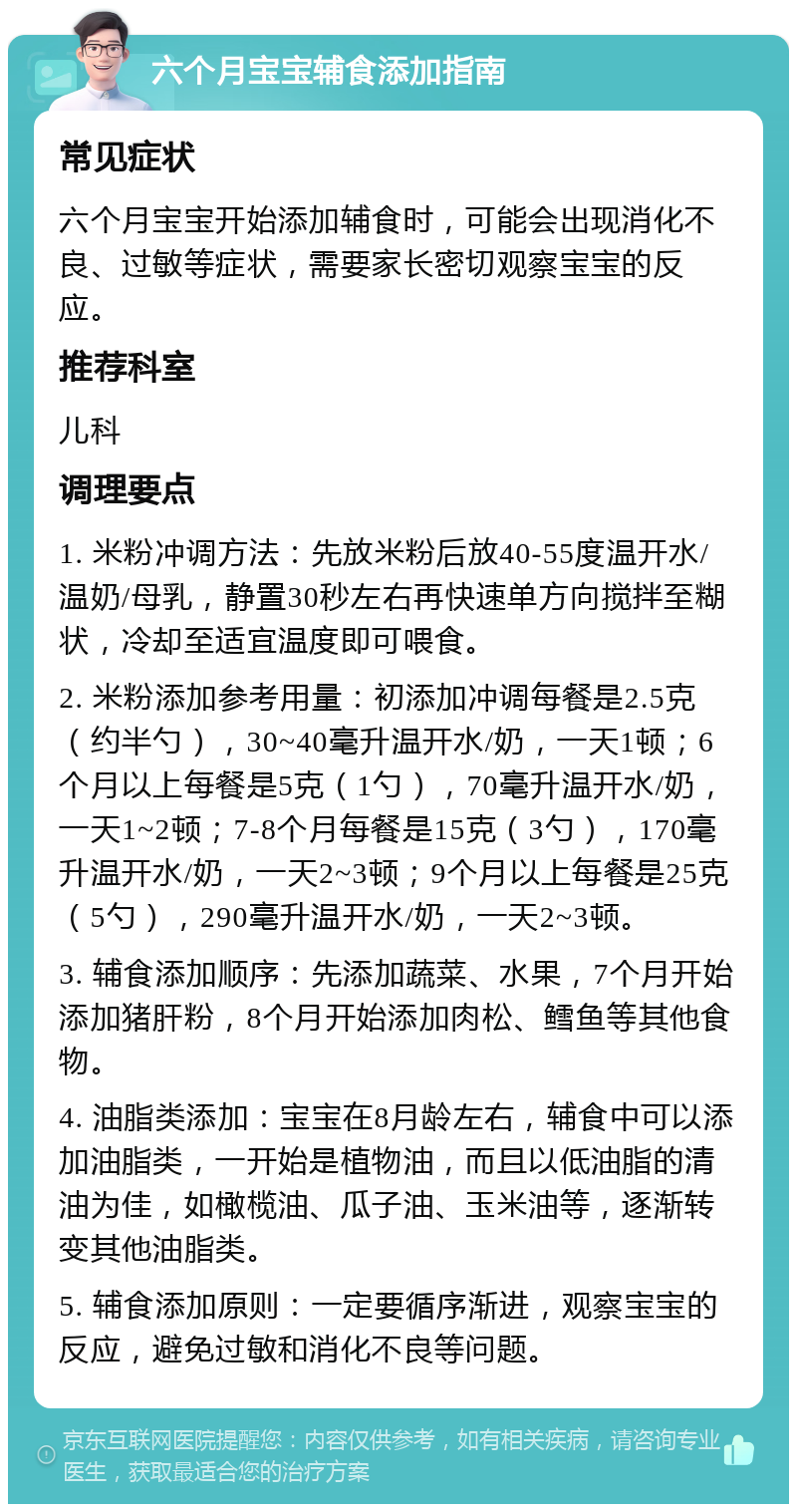 六个月宝宝辅食添加指南 常见症状 六个月宝宝开始添加辅食时，可能会出现消化不良、过敏等症状，需要家长密切观察宝宝的反应。 推荐科室 儿科 调理要点 1. 米粉冲调方法：先放米粉后放40-55度温开水/温奶/母乳，静置30秒左右再快速单方向搅拌至糊状，冷却至适宜温度即可喂食。 2. 米粉添加参考用量：初添加冲调每餐是2.5克（约半勺），30~40毫升温开水/奶，一天1顿；6个月以上每餐是5克（1勺），70毫升温开水/奶，一天1~2顿；7-8个月每餐是15克（3勺），170毫升温开水/奶，一天2~3顿；9个月以上每餐是25克（5勺），290毫升温开水/奶，一天2~3顿。 3. 辅食添加顺序：先添加蔬菜、水果，7个月开始添加猪肝粉，8个月开始添加肉松、鳕鱼等其他食物。 4. 油脂类添加：宝宝在8月龄左右，辅食中可以添加油脂类，一开始是植物油，而且以低油脂的清油为佳，如橄榄油、瓜子油、玉米油等，逐渐转变其他油脂类。 5. 辅食添加原则：一定要循序渐进，观察宝宝的反应，避免过敏和消化不良等问题。