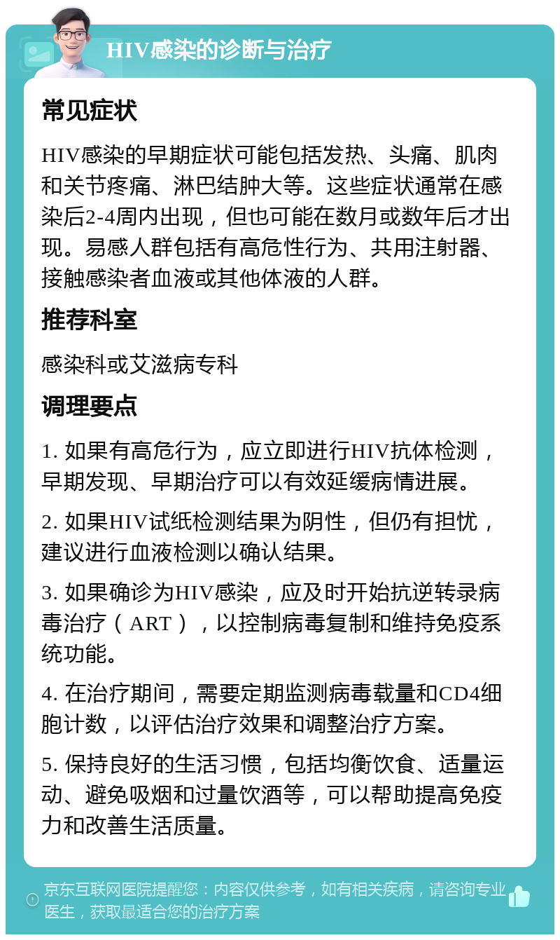 HIV感染的诊断与治疗 常见症状 HIV感染的早期症状可能包括发热、头痛、肌肉和关节疼痛、淋巴结肿大等。这些症状通常在感染后2-4周内出现，但也可能在数月或数年后才出现。易感人群包括有高危性行为、共用注射器、接触感染者血液或其他体液的人群。 推荐科室 感染科或艾滋病专科 调理要点 1. 如果有高危行为，应立即进行HIV抗体检测，早期发现、早期治疗可以有效延缓病情进展。 2. 如果HIV试纸检测结果为阴性，但仍有担忧，建议进行血液检测以确认结果。 3. 如果确诊为HIV感染，应及时开始抗逆转录病毒治疗（ART），以控制病毒复制和维持免疫系统功能。 4. 在治疗期间，需要定期监测病毒载量和CD4细胞计数，以评估治疗效果和调整治疗方案。 5. 保持良好的生活习惯，包括均衡饮食、适量运动、避免吸烟和过量饮酒等，可以帮助提高免疫力和改善生活质量。