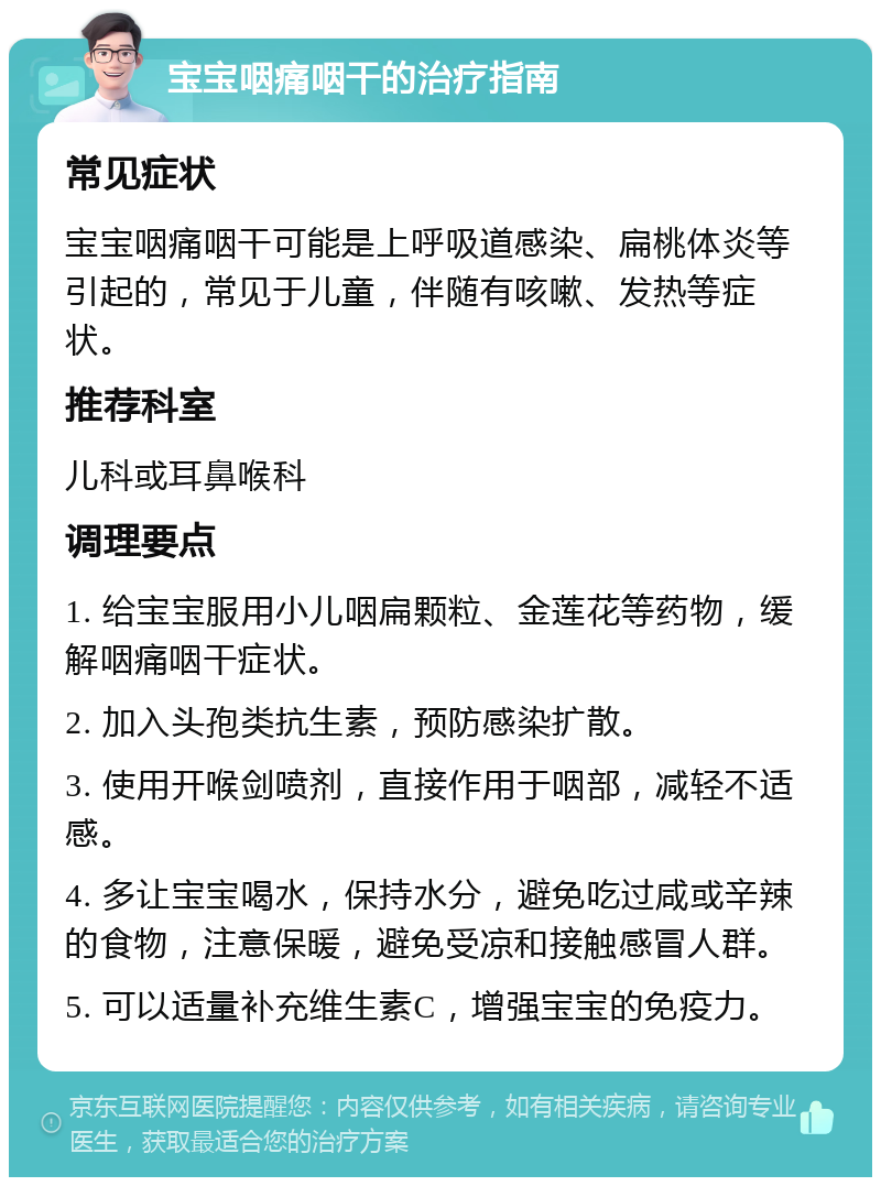 宝宝咽痛咽干的治疗指南 常见症状 宝宝咽痛咽干可能是上呼吸道感染、扁桃体炎等引起的，常见于儿童，伴随有咳嗽、发热等症状。 推荐科室 儿科或耳鼻喉科 调理要点 1. 给宝宝服用小儿咽扁颗粒、金莲花等药物，缓解咽痛咽干症状。 2. 加入头孢类抗生素，预防感染扩散。 3. 使用开喉剑喷剂，直接作用于咽部，减轻不适感。 4. 多让宝宝喝水，保持水分，避免吃过咸或辛辣的食物，注意保暖，避免受凉和接触感冒人群。 5. 可以适量补充维生素C，增强宝宝的免疫力。