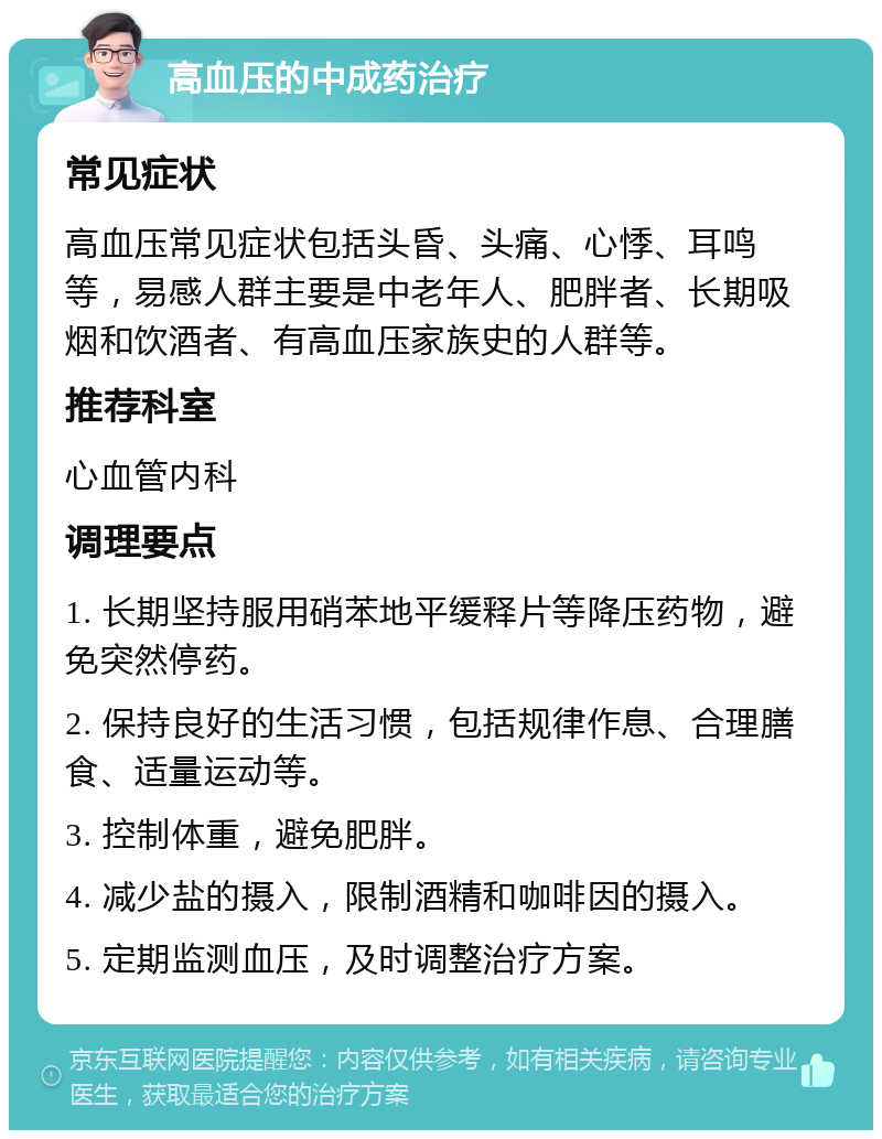 高血压的中成药治疗 常见症状 高血压常见症状包括头昏、头痛、心悸、耳鸣等，易感人群主要是中老年人、肥胖者、长期吸烟和饮酒者、有高血压家族史的人群等。 推荐科室 心血管内科 调理要点 1. 长期坚持服用硝苯地平缓释片等降压药物，避免突然停药。 2. 保持良好的生活习惯，包括规律作息、合理膳食、适量运动等。 3. 控制体重，避免肥胖。 4. 减少盐的摄入，限制酒精和咖啡因的摄入。 5. 定期监测血压，及时调整治疗方案。