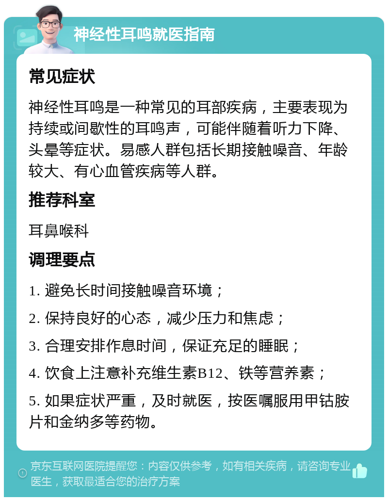 神经性耳鸣就医指南 常见症状 神经性耳鸣是一种常见的耳部疾病，主要表现为持续或间歇性的耳鸣声，可能伴随着听力下降、头晕等症状。易感人群包括长期接触噪音、年龄较大、有心血管疾病等人群。 推荐科室 耳鼻喉科 调理要点 1. 避免长时间接触噪音环境； 2. 保持良好的心态，减少压力和焦虑； 3. 合理安排作息时间，保证充足的睡眠； 4. 饮食上注意补充维生素B12、铁等营养素； 5. 如果症状严重，及时就医，按医嘱服用甲钴胺片和金纳多等药物。