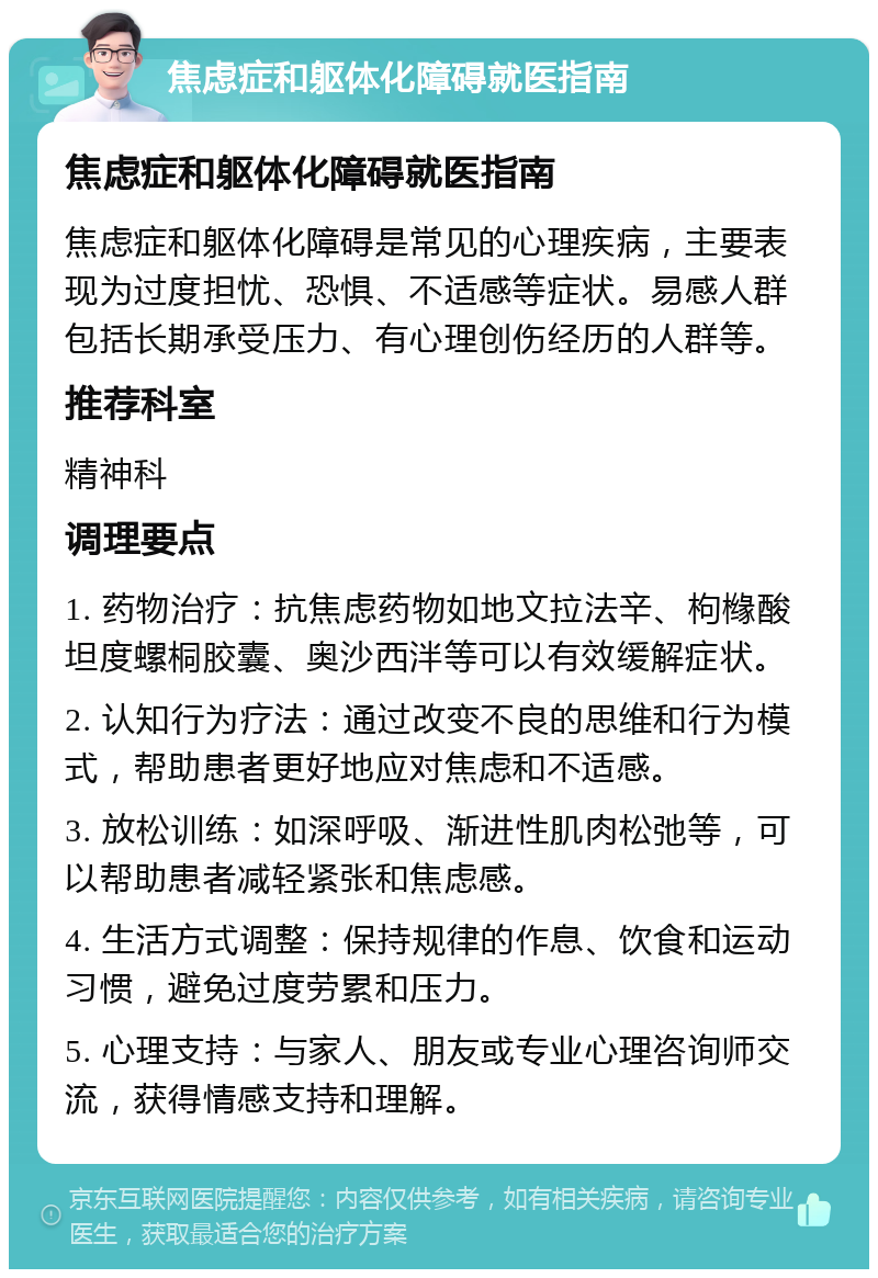 焦虑症和躯体化障碍就医指南 焦虑症和躯体化障碍就医指南 焦虑症和躯体化障碍是常见的心理疾病，主要表现为过度担忧、恐惧、不适感等症状。易感人群包括长期承受压力、有心理创伤经历的人群等。 推荐科室 精神科 调理要点 1. 药物治疗：抗焦虑药物如地文拉法辛、枸橼酸坦度螺桐胶囊、奥沙西泮等可以有效缓解症状。 2. 认知行为疗法：通过改变不良的思维和行为模式，帮助患者更好地应对焦虑和不适感。 3. 放松训练：如深呼吸、渐进性肌肉松弛等，可以帮助患者减轻紧张和焦虑感。 4. 生活方式调整：保持规律的作息、饮食和运动习惯，避免过度劳累和压力。 5. 心理支持：与家人、朋友或专业心理咨询师交流，获得情感支持和理解。