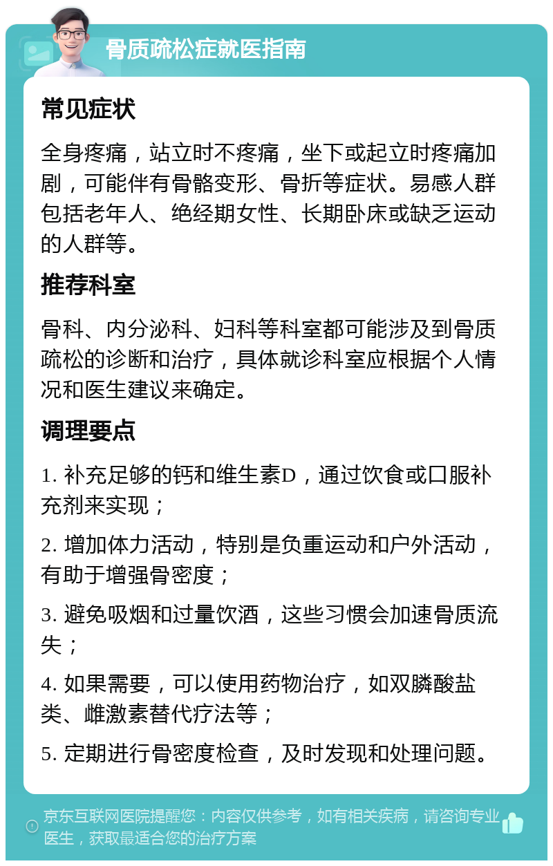 骨质疏松症就医指南 常见症状 全身疼痛，站立时不疼痛，坐下或起立时疼痛加剧，可能伴有骨骼变形、骨折等症状。易感人群包括老年人、绝经期女性、长期卧床或缺乏运动的人群等。 推荐科室 骨科、内分泌科、妇科等科室都可能涉及到骨质疏松的诊断和治疗，具体就诊科室应根据个人情况和医生建议来确定。 调理要点 1. 补充足够的钙和维生素D，通过饮食或口服补充剂来实现； 2. 增加体力活动，特别是负重运动和户外活动，有助于增强骨密度； 3. 避免吸烟和过量饮酒，这些习惯会加速骨质流失； 4. 如果需要，可以使用药物治疗，如双膦酸盐类、雌激素替代疗法等； 5. 定期进行骨密度检查，及时发现和处理问题。