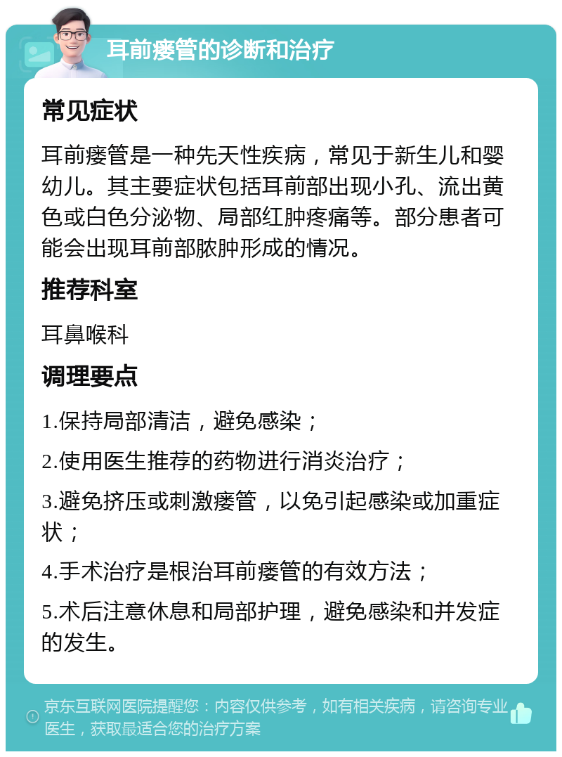 耳前瘘管的诊断和治疗 常见症状 耳前瘘管是一种先天性疾病，常见于新生儿和婴幼儿。其主要症状包括耳前部出现小孔、流出黄色或白色分泌物、局部红肿疼痛等。部分患者可能会出现耳前部脓肿形成的情况。 推荐科室 耳鼻喉科 调理要点 1.保持局部清洁，避免感染； 2.使用医生推荐的药物进行消炎治疗； 3.避免挤压或刺激瘘管，以免引起感染或加重症状； 4.手术治疗是根治耳前瘘管的有效方法； 5.术后注意休息和局部护理，避免感染和并发症的发生。