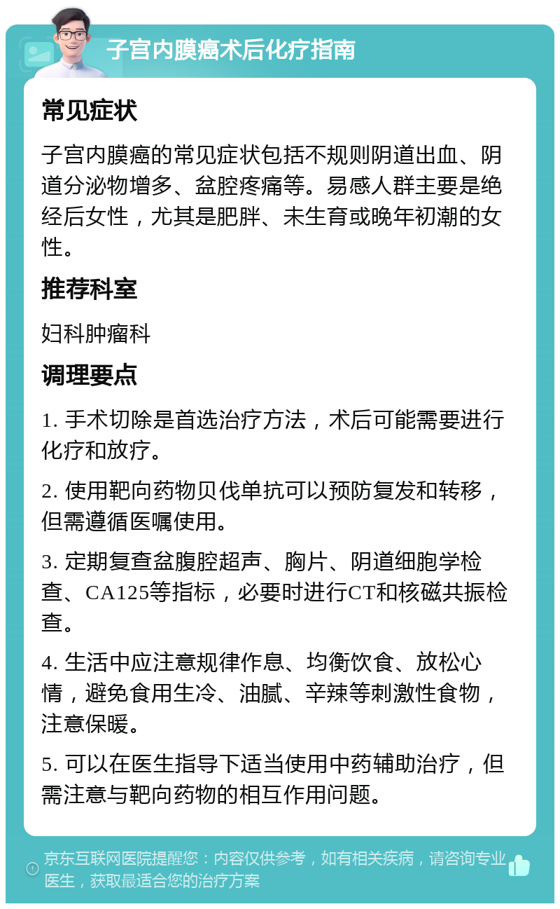 子宫内膜癌术后化疗指南 常见症状 子宫内膜癌的常见症状包括不规则阴道出血、阴道分泌物增多、盆腔疼痛等。易感人群主要是绝经后女性，尤其是肥胖、未生育或晚年初潮的女性。 推荐科室 妇科肿瘤科 调理要点 1. 手术切除是首选治疗方法，术后可能需要进行化疗和放疗。 2. 使用靶向药物贝伐单抗可以预防复发和转移，但需遵循医嘱使用。 3. 定期复查盆腹腔超声、胸片、阴道细胞学检查、CA125等指标，必要时进行CT和核磁共振检查。 4. 生活中应注意规律作息、均衡饮食、放松心情，避免食用生冷、油腻、辛辣等刺激性食物，注意保暖。 5. 可以在医生指导下适当使用中药辅助治疗，但需注意与靶向药物的相互作用问题。