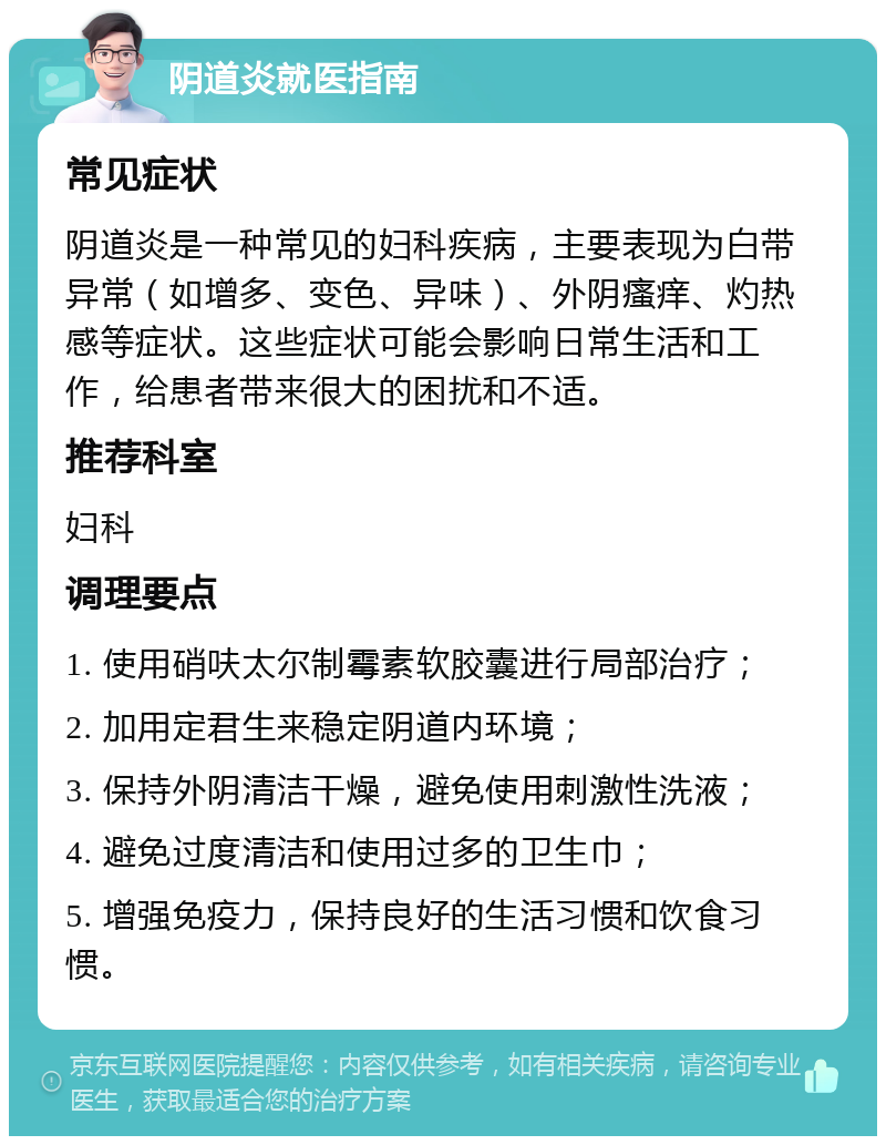 阴道炎就医指南 常见症状 阴道炎是一种常见的妇科疾病，主要表现为白带异常（如增多、变色、异味）、外阴瘙痒、灼热感等症状。这些症状可能会影响日常生活和工作，给患者带来很大的困扰和不适。 推荐科室 妇科 调理要点 1. 使用硝呋太尔制霉素软胶囊进行局部治疗； 2. 加用定君生来稳定阴道内环境； 3. 保持外阴清洁干燥，避免使用刺激性洗液； 4. 避免过度清洁和使用过多的卫生巾； 5. 增强免疫力，保持良好的生活习惯和饮食习惯。