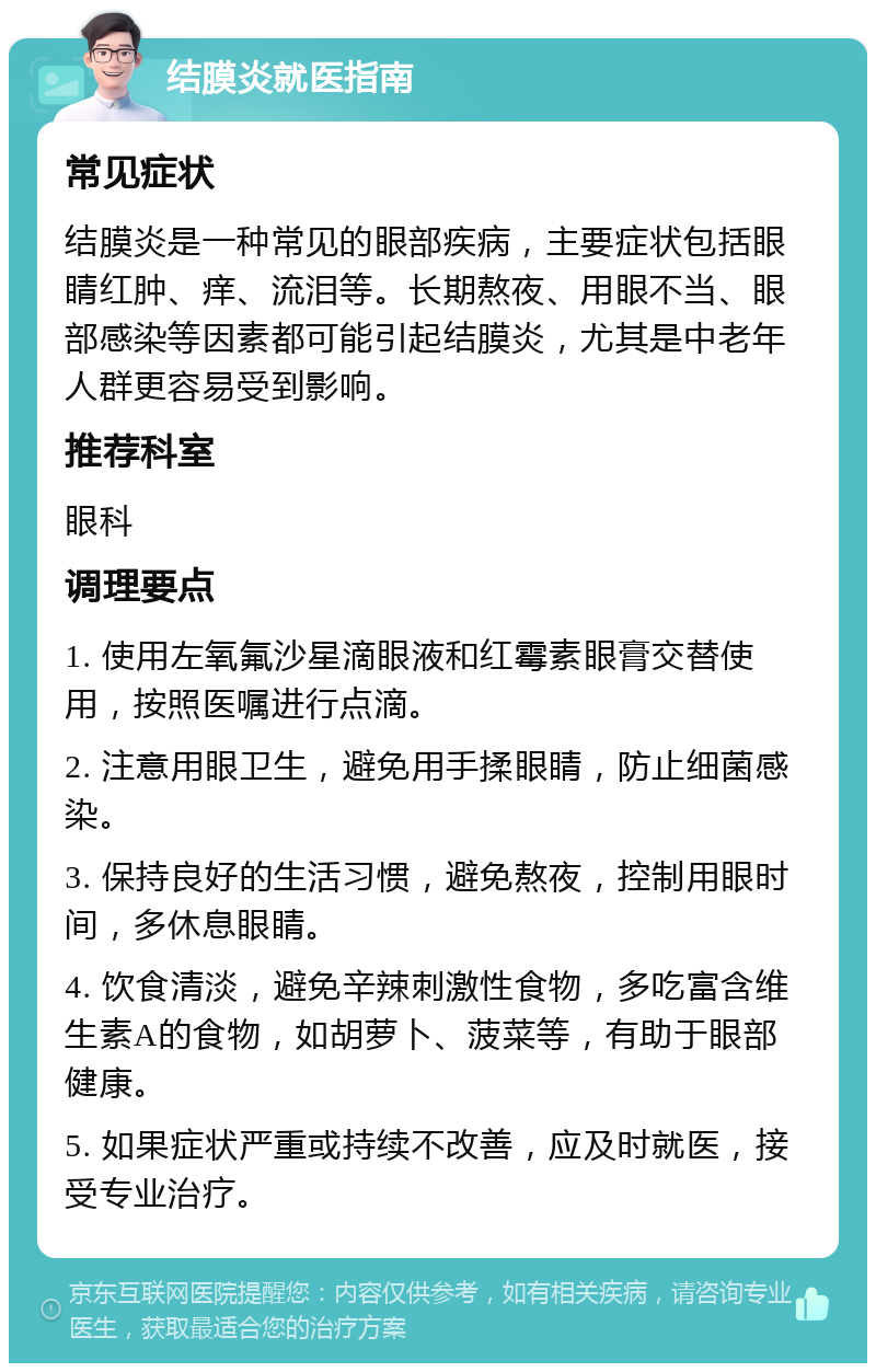 结膜炎就医指南 常见症状 结膜炎是一种常见的眼部疾病，主要症状包括眼睛红肿、痒、流泪等。长期熬夜、用眼不当、眼部感染等因素都可能引起结膜炎，尤其是中老年人群更容易受到影响。 推荐科室 眼科 调理要点 1. 使用左氧氟沙星滴眼液和红霉素眼膏交替使用，按照医嘱进行点滴。 2. 注意用眼卫生，避免用手揉眼睛，防止细菌感染。 3. 保持良好的生活习惯，避免熬夜，控制用眼时间，多休息眼睛。 4. 饮食清淡，避免辛辣刺激性食物，多吃富含维生素A的食物，如胡萝卜、菠菜等，有助于眼部健康。 5. 如果症状严重或持续不改善，应及时就医，接受专业治疗。