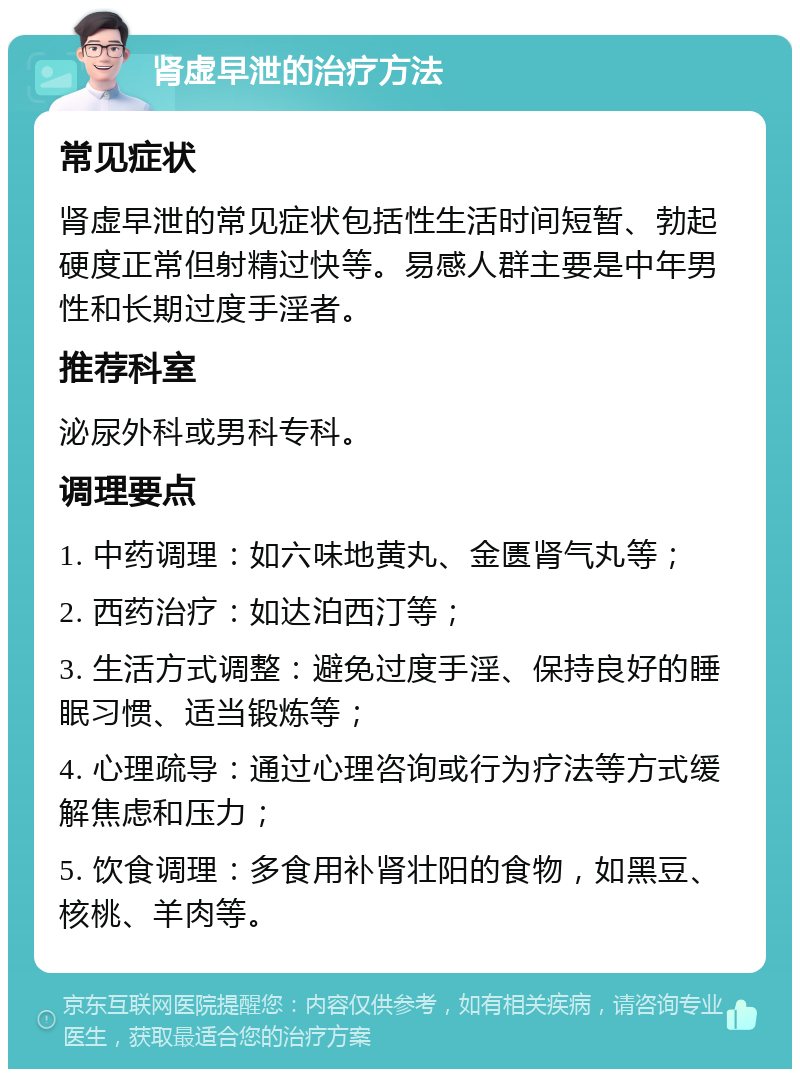 肾虚早泄的治疗方法 常见症状 肾虚早泄的常见症状包括性生活时间短暂、勃起硬度正常但射精过快等。易感人群主要是中年男性和长期过度手淫者。 推荐科室 泌尿外科或男科专科。 调理要点 1. 中药调理：如六味地黄丸、金匮肾气丸等； 2. 西药治疗：如达泊西汀等； 3. 生活方式调整：避免过度手淫、保持良好的睡眠习惯、适当锻炼等； 4. 心理疏导：通过心理咨询或行为疗法等方式缓解焦虑和压力； 5. 饮食调理：多食用补肾壮阳的食物，如黑豆、核桃、羊肉等。