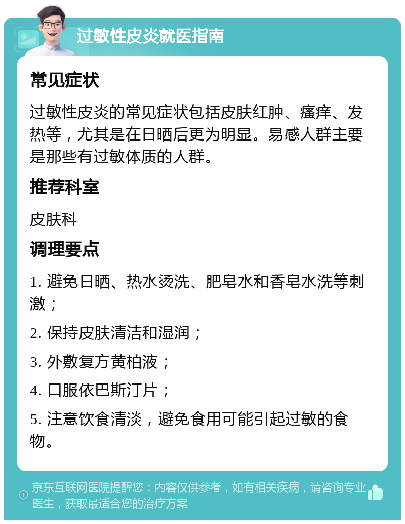 过敏性皮炎就医指南 常见症状 过敏性皮炎的常见症状包括皮肤红肿、瘙痒、发热等，尤其是在日晒后更为明显。易感人群主要是那些有过敏体质的人群。 推荐科室 皮肤科 调理要点 1. 避免日晒、热水烫洗、肥皂水和香皂水洗等刺激； 2. 保持皮肤清洁和湿润； 3. 外敷复方黄柏液； 4. 口服依巴斯汀片； 5. 注意饮食清淡，避免食用可能引起过敏的食物。