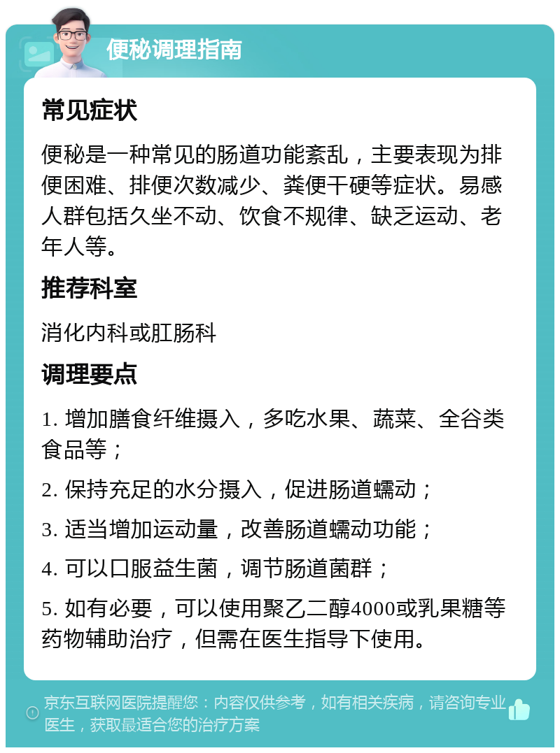 便秘调理指南 常见症状 便秘是一种常见的肠道功能紊乱，主要表现为排便困难、排便次数减少、粪便干硬等症状。易感人群包括久坐不动、饮食不规律、缺乏运动、老年人等。 推荐科室 消化内科或肛肠科 调理要点 1. 增加膳食纤维摄入，多吃水果、蔬菜、全谷类食品等； 2. 保持充足的水分摄入，促进肠道蠕动； 3. 适当增加运动量，改善肠道蠕动功能； 4. 可以口服益生菌，调节肠道菌群； 5. 如有必要，可以使用聚乙二醇4000或乳果糖等药物辅助治疗，但需在医生指导下使用。