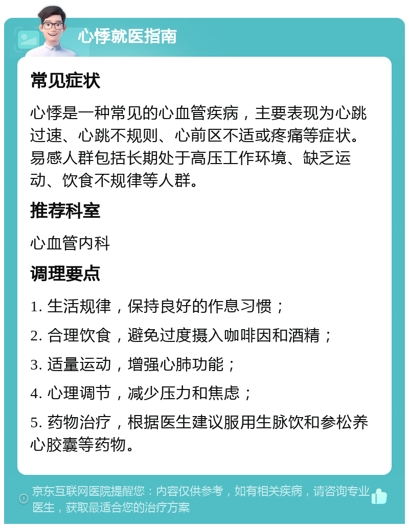 心悸就医指南 常见症状 心悸是一种常见的心血管疾病，主要表现为心跳过速、心跳不规则、心前区不适或疼痛等症状。易感人群包括长期处于高压工作环境、缺乏运动、饮食不规律等人群。 推荐科室 心血管内科 调理要点 1. 生活规律，保持良好的作息习惯； 2. 合理饮食，避免过度摄入咖啡因和酒精； 3. 适量运动，增强心肺功能； 4. 心理调节，减少压力和焦虑； 5. 药物治疗，根据医生建议服用生脉饮和参松养心胶囊等药物。