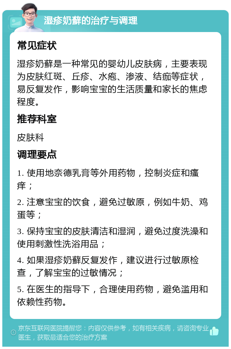 湿疹奶藓的治疗与调理 常见症状 湿疹奶藓是一种常见的婴幼儿皮肤病，主要表现为皮肤红斑、丘疹、水疱、渗液、结痂等症状，易反复发作，影响宝宝的生活质量和家长的焦虑程度。 推荐科室 皮肤科 调理要点 1. 使用地奈德乳膏等外用药物，控制炎症和瘙痒； 2. 注意宝宝的饮食，避免过敏原，例如牛奶、鸡蛋等； 3. 保持宝宝的皮肤清洁和湿润，避免过度洗澡和使用刺激性洗浴用品； 4. 如果湿疹奶藓反复发作，建议进行过敏原检查，了解宝宝的过敏情况； 5. 在医生的指导下，合理使用药物，避免滥用和依赖性药物。