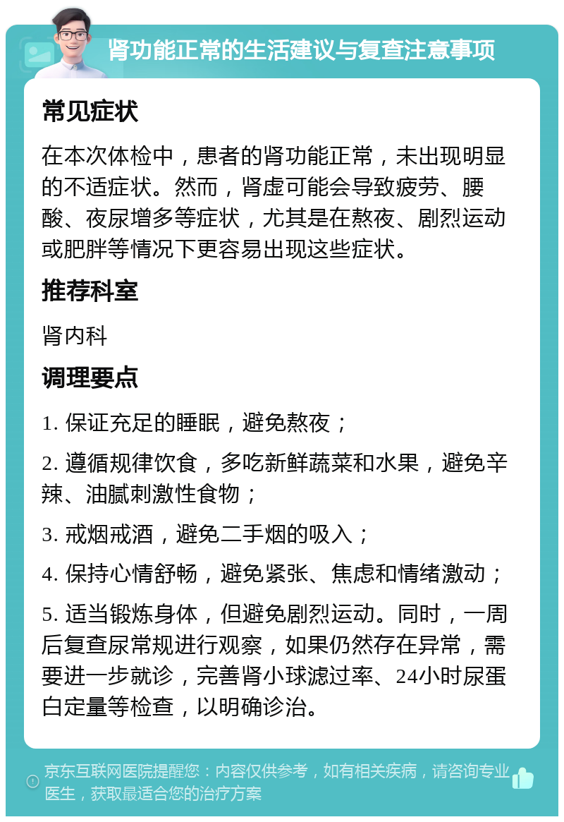 肾功能正常的生活建议与复查注意事项 常见症状 在本次体检中，患者的肾功能正常，未出现明显的不适症状。然而，肾虚可能会导致疲劳、腰酸、夜尿增多等症状，尤其是在熬夜、剧烈运动或肥胖等情况下更容易出现这些症状。 推荐科室 肾内科 调理要点 1. 保证充足的睡眠，避免熬夜； 2. 遵循规律饮食，多吃新鲜蔬菜和水果，避免辛辣、油腻刺激性食物； 3. 戒烟戒酒，避免二手烟的吸入； 4. 保持心情舒畅，避免紧张、焦虑和情绪激动； 5. 适当锻炼身体，但避免剧烈运动。同时，一周后复查尿常规进行观察，如果仍然存在异常，需要进一步就诊，完善肾小球滤过率、24小时尿蛋白定量等检查，以明确诊治。