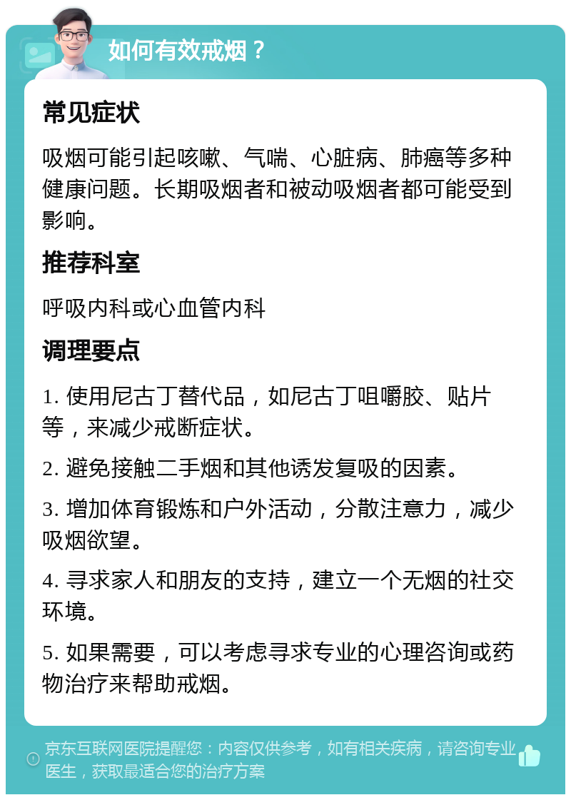 如何有效戒烟？ 常见症状 吸烟可能引起咳嗽、气喘、心脏病、肺癌等多种健康问题。长期吸烟者和被动吸烟者都可能受到影响。 推荐科室 呼吸内科或心血管内科 调理要点 1. 使用尼古丁替代品，如尼古丁咀嚼胶、贴片等，来减少戒断症状。 2. 避免接触二手烟和其他诱发复吸的因素。 3. 增加体育锻炼和户外活动，分散注意力，减少吸烟欲望。 4. 寻求家人和朋友的支持，建立一个无烟的社交环境。 5. 如果需要，可以考虑寻求专业的心理咨询或药物治疗来帮助戒烟。