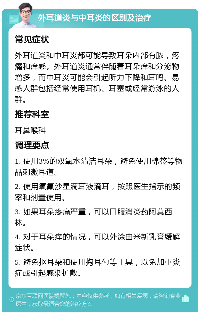 外耳道炎与中耳炎的区别及治疗 常见症状 外耳道炎和中耳炎都可能导致耳朵内部有脓，疼痛和痒感。外耳道炎通常伴随着耳朵痒和分泌物增多，而中耳炎可能会引起听力下降和耳鸣。易感人群包括经常使用耳机、耳塞或经常游泳的人群。 推荐科室 耳鼻喉科 调理要点 1. 使用3%的双氧水清洁耳朵，避免使用棉签等物品刺激耳道。 2. 使用氧氟沙星滴耳液滴耳，按照医生指示的频率和剂量使用。 3. 如果耳朵疼痛严重，可以口服消炎药阿莫西林。 4. 对于耳朵痒的情况，可以外涂曲米新乳膏缓解症状。 5. 避免抠耳朵和使用掏耳勺等工具，以免加重炎症或引起感染扩散。