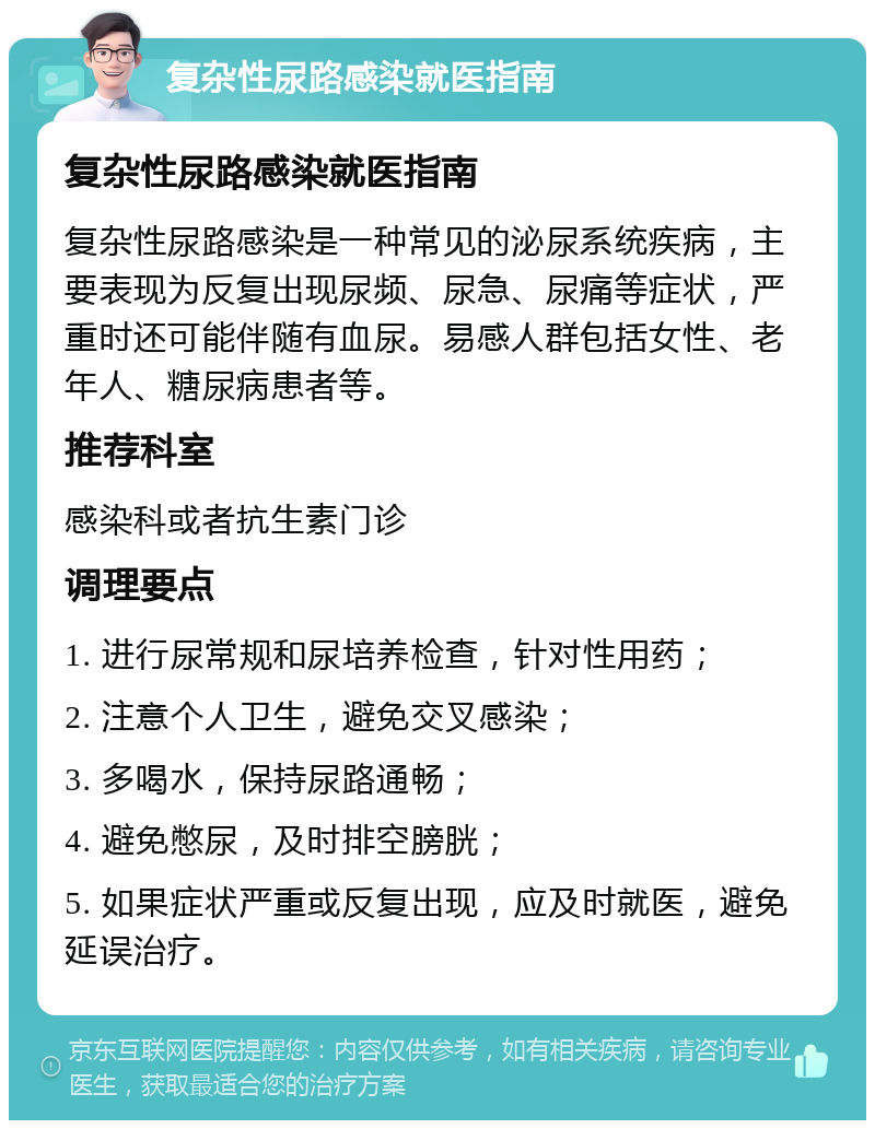 复杂性尿路感染就医指南 复杂性尿路感染就医指南 复杂性尿路感染是一种常见的泌尿系统疾病，主要表现为反复出现尿频、尿急、尿痛等症状，严重时还可能伴随有血尿。易感人群包括女性、老年人、糖尿病患者等。 推荐科室 感染科或者抗生素门诊 调理要点 1. 进行尿常规和尿培养检查，针对性用药； 2. 注意个人卫生，避免交叉感染； 3. 多喝水，保持尿路通畅； 4. 避免憋尿，及时排空膀胱； 5. 如果症状严重或反复出现，应及时就医，避免延误治疗。