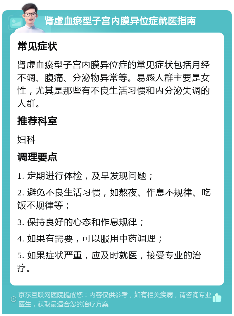 肾虚血瘀型子宫内膜异位症就医指南 常见症状 肾虚血瘀型子宫内膜异位症的常见症状包括月经不调、腹痛、分泌物异常等。易感人群主要是女性，尤其是那些有不良生活习惯和内分泌失调的人群。 推荐科室 妇科 调理要点 1. 定期进行体检，及早发现问题； 2. 避免不良生活习惯，如熬夜、作息不规律、吃饭不规律等； 3. 保持良好的心态和作息规律； 4. 如果有需要，可以服用中药调理； 5. 如果症状严重，应及时就医，接受专业的治疗。