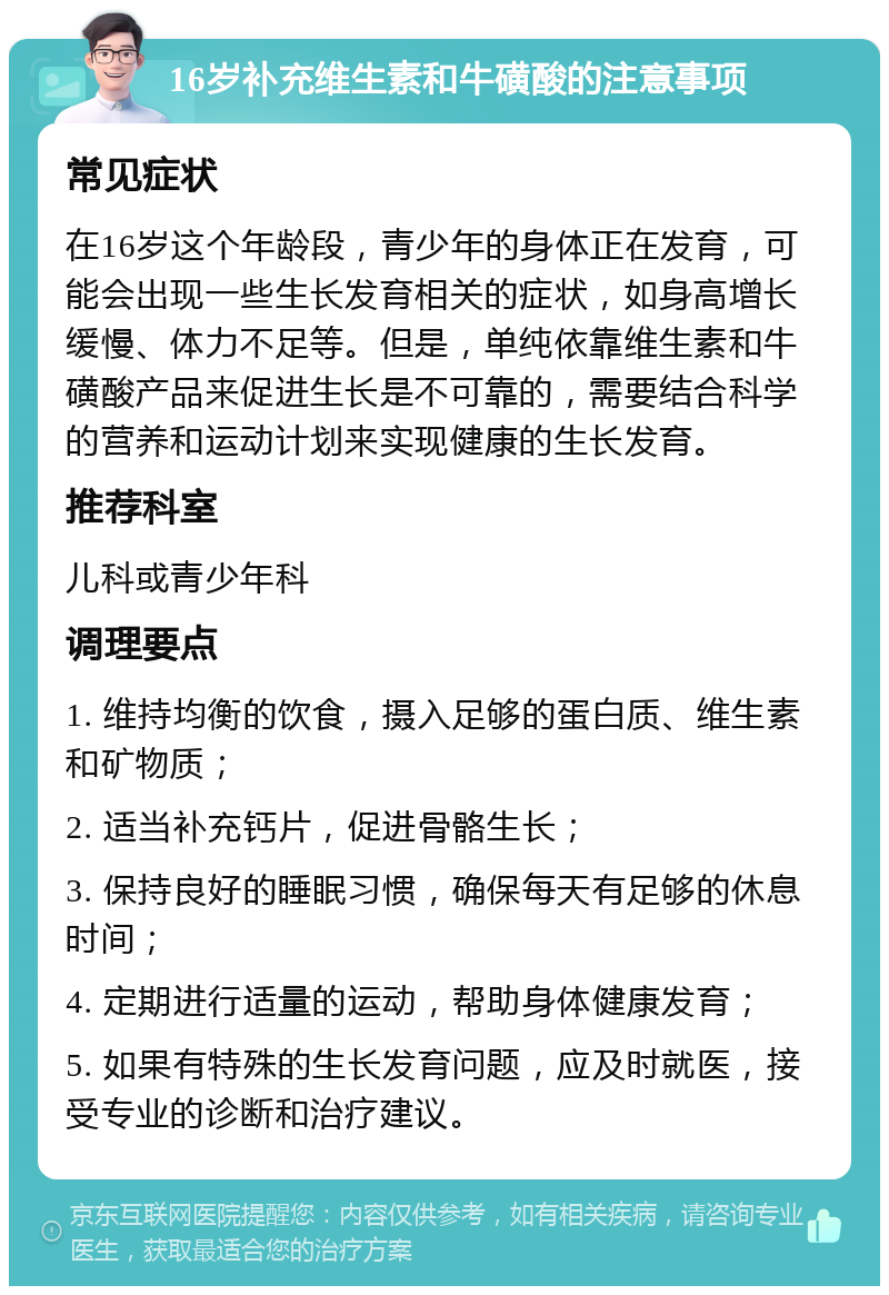 16岁补充维生素和牛磺酸的注意事项 常见症状 在16岁这个年龄段，青少年的身体正在发育，可能会出现一些生长发育相关的症状，如身高增长缓慢、体力不足等。但是，单纯依靠维生素和牛磺酸产品来促进生长是不可靠的，需要结合科学的营养和运动计划来实现健康的生长发育。 推荐科室 儿科或青少年科 调理要点 1. 维持均衡的饮食，摄入足够的蛋白质、维生素和矿物质； 2. 适当补充钙片，促进骨骼生长； 3. 保持良好的睡眠习惯，确保每天有足够的休息时间； 4. 定期进行适量的运动，帮助身体健康发育； 5. 如果有特殊的生长发育问题，应及时就医，接受专业的诊断和治疗建议。