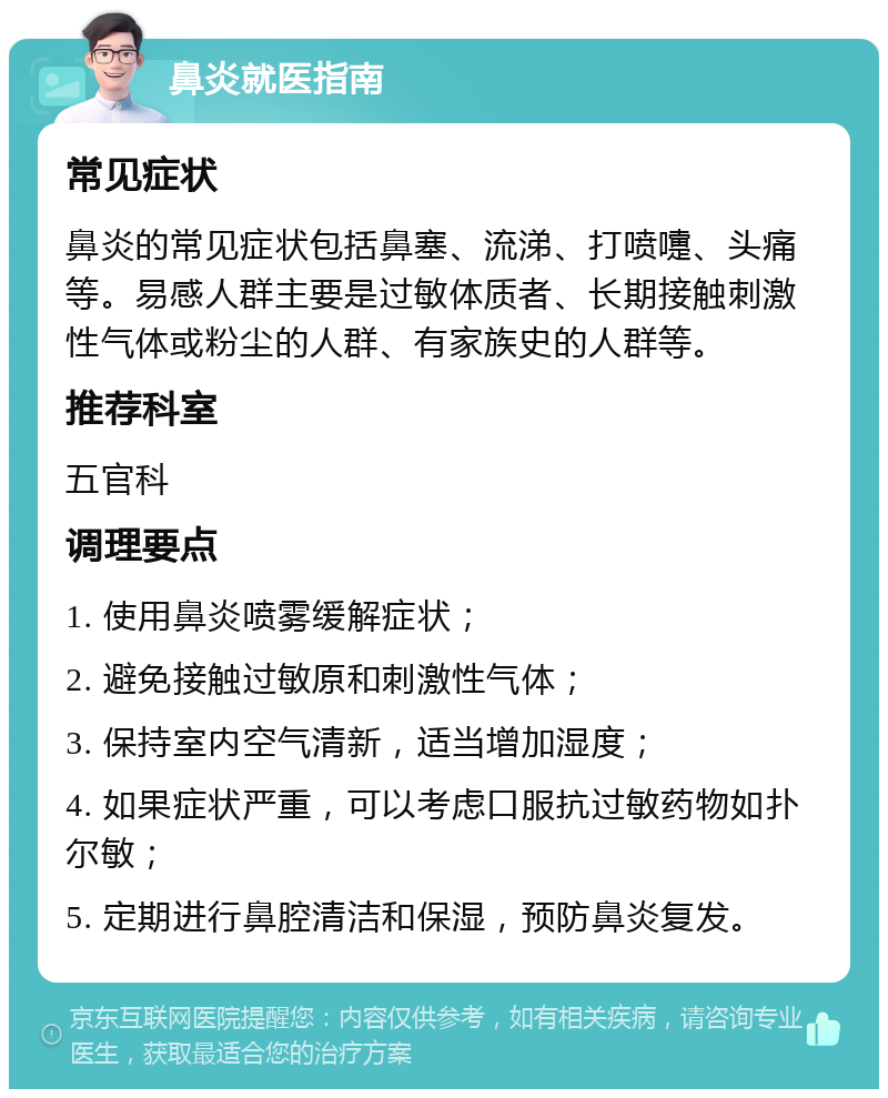 鼻炎就医指南 常见症状 鼻炎的常见症状包括鼻塞、流涕、打喷嚏、头痛等。易感人群主要是过敏体质者、长期接触刺激性气体或粉尘的人群、有家族史的人群等。 推荐科室 五官科 调理要点 1. 使用鼻炎喷雾缓解症状； 2. 避免接触过敏原和刺激性气体； 3. 保持室内空气清新，适当增加湿度； 4. 如果症状严重，可以考虑口服抗过敏药物如扑尔敏； 5. 定期进行鼻腔清洁和保湿，预防鼻炎复发。