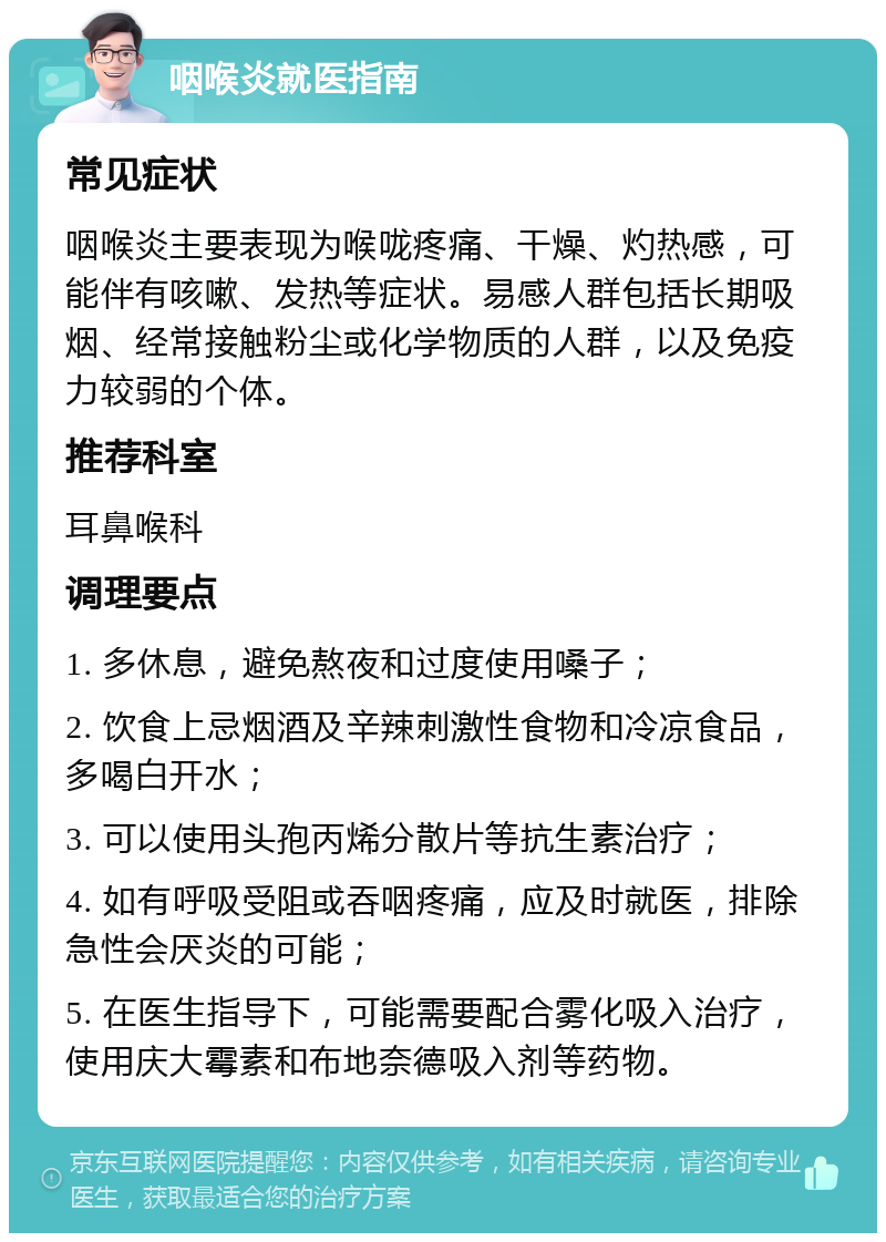 咽喉炎就医指南 常见症状 咽喉炎主要表现为喉咙疼痛、干燥、灼热感，可能伴有咳嗽、发热等症状。易感人群包括长期吸烟、经常接触粉尘或化学物质的人群，以及免疫力较弱的个体。 推荐科室 耳鼻喉科 调理要点 1. 多休息，避免熬夜和过度使用嗓子； 2. 饮食上忌烟酒及辛辣刺激性食物和冷凉食品，多喝白开水； 3. 可以使用头孢丙烯分散片等抗生素治疗； 4. 如有呼吸受阻或吞咽疼痛，应及时就医，排除急性会厌炎的可能； 5. 在医生指导下，可能需要配合雾化吸入治疗，使用庆大霉素和布地奈德吸入剂等药物。