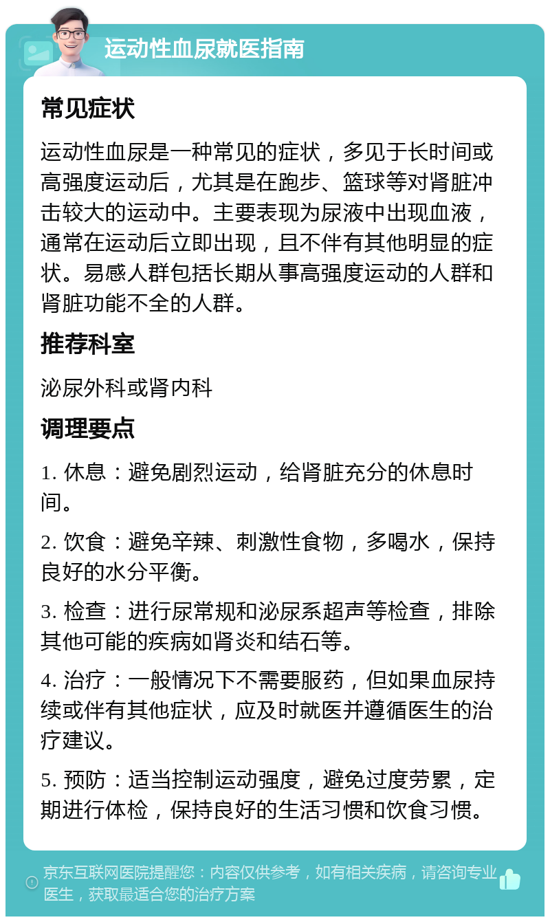 运动性血尿就医指南 常见症状 运动性血尿是一种常见的症状，多见于长时间或高强度运动后，尤其是在跑步、篮球等对肾脏冲击较大的运动中。主要表现为尿液中出现血液，通常在运动后立即出现，且不伴有其他明显的症状。易感人群包括长期从事高强度运动的人群和肾脏功能不全的人群。 推荐科室 泌尿外科或肾内科 调理要点 1. 休息：避免剧烈运动，给肾脏充分的休息时间。 2. 饮食：避免辛辣、刺激性食物，多喝水，保持良好的水分平衡。 3. 检查：进行尿常规和泌尿系超声等检查，排除其他可能的疾病如肾炎和结石等。 4. 治疗：一般情况下不需要服药，但如果血尿持续或伴有其他症状，应及时就医并遵循医生的治疗建议。 5. 预防：适当控制运动强度，避免过度劳累，定期进行体检，保持良好的生活习惯和饮食习惯。