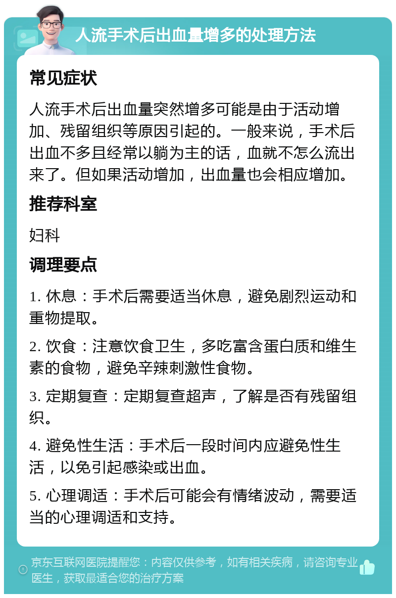 人流手术后出血量增多的处理方法 常见症状 人流手术后出血量突然增多可能是由于活动增加、残留组织等原因引起的。一般来说，手术后出血不多且经常以躺为主的话，血就不怎么流出来了。但如果活动增加，出血量也会相应增加。 推荐科室 妇科 调理要点 1. 休息：手术后需要适当休息，避免剧烈运动和重物提取。 2. 饮食：注意饮食卫生，多吃富含蛋白质和维生素的食物，避免辛辣刺激性食物。 3. 定期复查：定期复查超声，了解是否有残留组织。 4. 避免性生活：手术后一段时间内应避免性生活，以免引起感染或出血。 5. 心理调适：手术后可能会有情绪波动，需要适当的心理调适和支持。