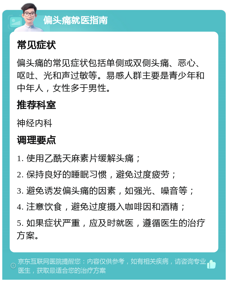 偏头痛就医指南 常见症状 偏头痛的常见症状包括单侧或双侧头痛、恶心、呕吐、光和声过敏等。易感人群主要是青少年和中年人，女性多于男性。 推荐科室 神经内科 调理要点 1. 使用乙酰天麻素片缓解头痛； 2. 保持良好的睡眠习惯，避免过度疲劳； 3. 避免诱发偏头痛的因素，如强光、噪音等； 4. 注意饮食，避免过度摄入咖啡因和酒精； 5. 如果症状严重，应及时就医，遵循医生的治疗方案。