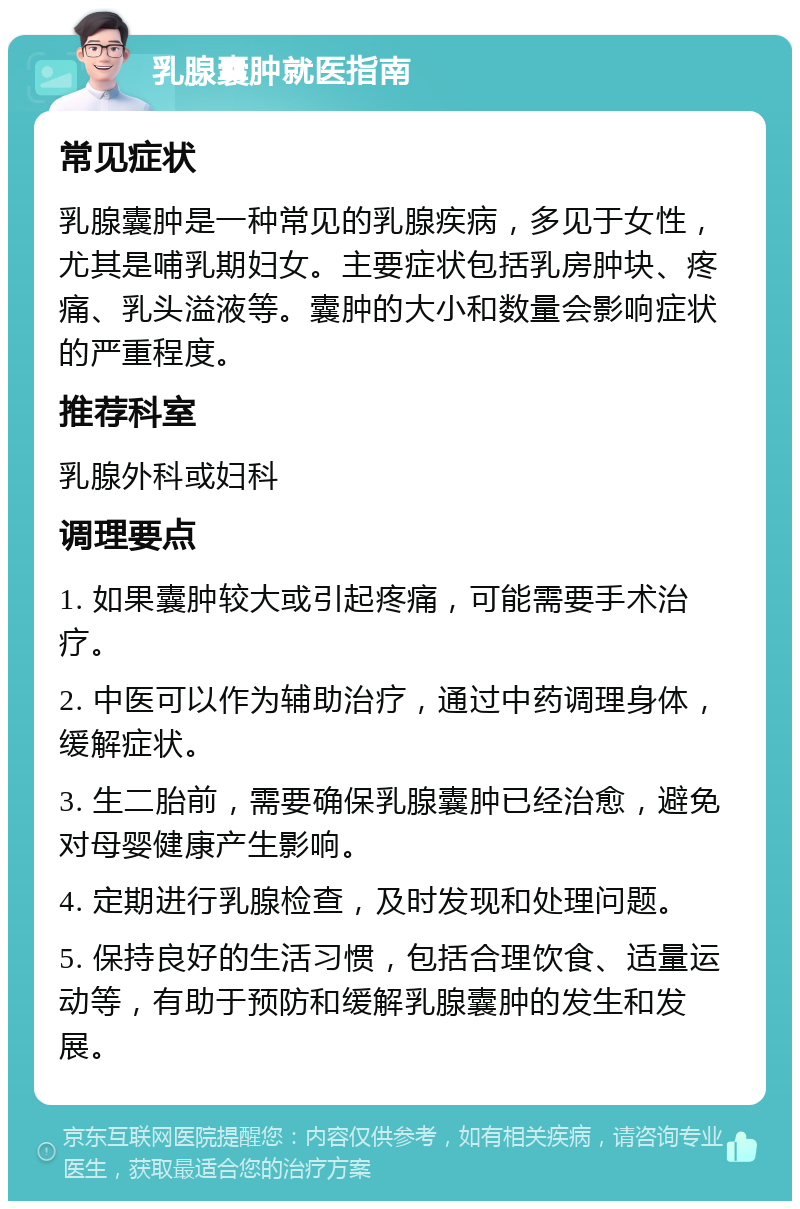 乳腺囊肿就医指南 常见症状 乳腺囊肿是一种常见的乳腺疾病，多见于女性，尤其是哺乳期妇女。主要症状包括乳房肿块、疼痛、乳头溢液等。囊肿的大小和数量会影响症状的严重程度。 推荐科室 乳腺外科或妇科 调理要点 1. 如果囊肿较大或引起疼痛，可能需要手术治疗。 2. 中医可以作为辅助治疗，通过中药调理身体，缓解症状。 3. 生二胎前，需要确保乳腺囊肿已经治愈，避免对母婴健康产生影响。 4. 定期进行乳腺检查，及时发现和处理问题。 5. 保持良好的生活习惯，包括合理饮食、适量运动等，有助于预防和缓解乳腺囊肿的发生和发展。