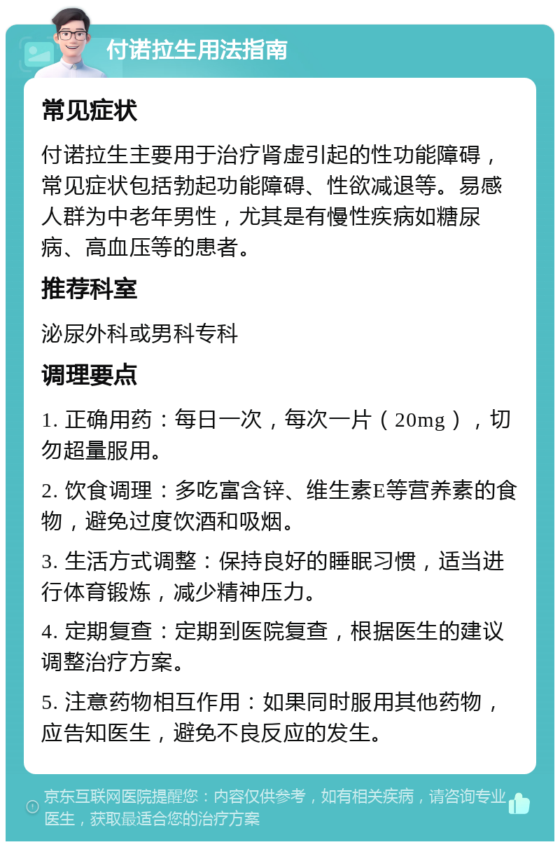 付诺拉生用法指南 常见症状 付诺拉生主要用于治疗肾虚引起的性功能障碍，常见症状包括勃起功能障碍、性欲减退等。易感人群为中老年男性，尤其是有慢性疾病如糖尿病、高血压等的患者。 推荐科室 泌尿外科或男科专科 调理要点 1. 正确用药：每日一次，每次一片（20mg），切勿超量服用。 2. 饮食调理：多吃富含锌、维生素E等营养素的食物，避免过度饮酒和吸烟。 3. 生活方式调整：保持良好的睡眠习惯，适当进行体育锻炼，减少精神压力。 4. 定期复查：定期到医院复查，根据医生的建议调整治疗方案。 5. 注意药物相互作用：如果同时服用其他药物，应告知医生，避免不良反应的发生。