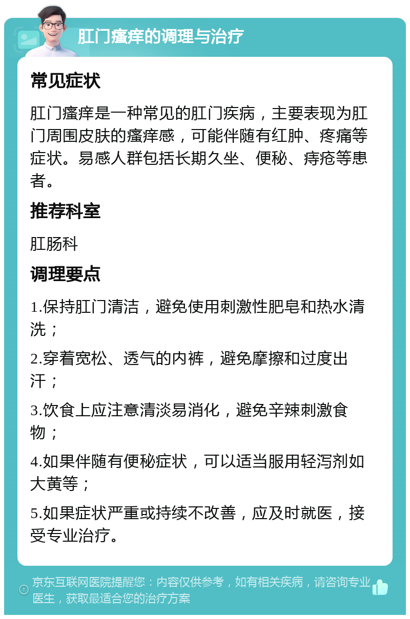 肛门瘙痒的调理与治疗 常见症状 肛门瘙痒是一种常见的肛门疾病，主要表现为肛门周围皮肤的瘙痒感，可能伴随有红肿、疼痛等症状。易感人群包括长期久坐、便秘、痔疮等患者。 推荐科室 肛肠科 调理要点 1.保持肛门清洁，避免使用刺激性肥皂和热水清洗； 2.穿着宽松、透气的内裤，避免摩擦和过度出汗； 3.饮食上应注意清淡易消化，避免辛辣刺激食物； 4.如果伴随有便秘症状，可以适当服用轻泻剂如大黄等； 5.如果症状严重或持续不改善，应及时就医，接受专业治疗。