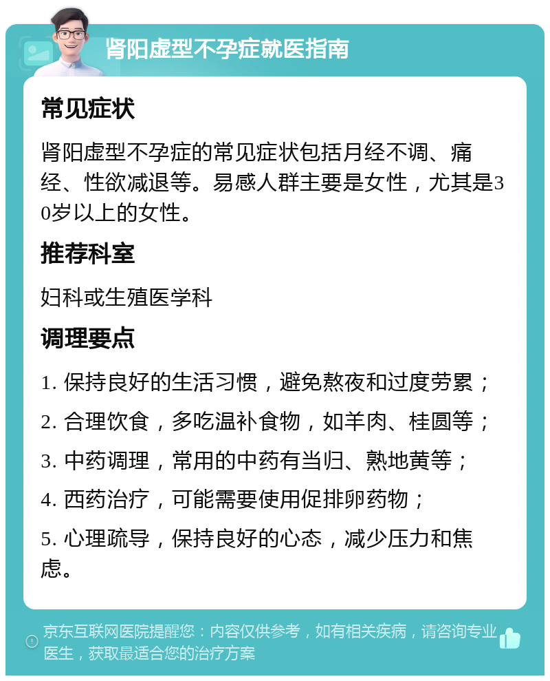 肾阳虚型不孕症就医指南 常见症状 肾阳虚型不孕症的常见症状包括月经不调、痛经、性欲减退等。易感人群主要是女性，尤其是30岁以上的女性。 推荐科室 妇科或生殖医学科 调理要点 1. 保持良好的生活习惯，避免熬夜和过度劳累； 2. 合理饮食，多吃温补食物，如羊肉、桂圆等； 3. 中药调理，常用的中药有当归、熟地黄等； 4. 西药治疗，可能需要使用促排卵药物； 5. 心理疏导，保持良好的心态，减少压力和焦虑。