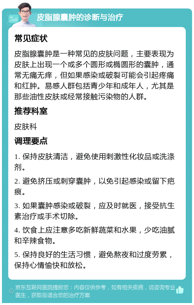 皮脂腺囊肿的诊断与治疗 常见症状 皮脂腺囊肿是一种常见的皮肤问题，主要表现为皮肤上出现一个或多个圆形或椭圆形的囊肿，通常无痛无痒，但如果感染或破裂可能会引起疼痛和红肿。易感人群包括青少年和成年人，尤其是那些油性皮肤或经常接触污染物的人群。 推荐科室 皮肤科 调理要点 1. 保持皮肤清洁，避免使用刺激性化妆品或洗涤剂。 2. 避免挤压或刺穿囊肿，以免引起感染或留下疤痕。 3. 如果囊肿感染或破裂，应及时就医，接受抗生素治疗或手术切除。 4. 饮食上应注意多吃新鲜蔬菜和水果，少吃油腻和辛辣食物。 5. 保持良好的生活习惯，避免熬夜和过度劳累，保持心情愉快和放松。