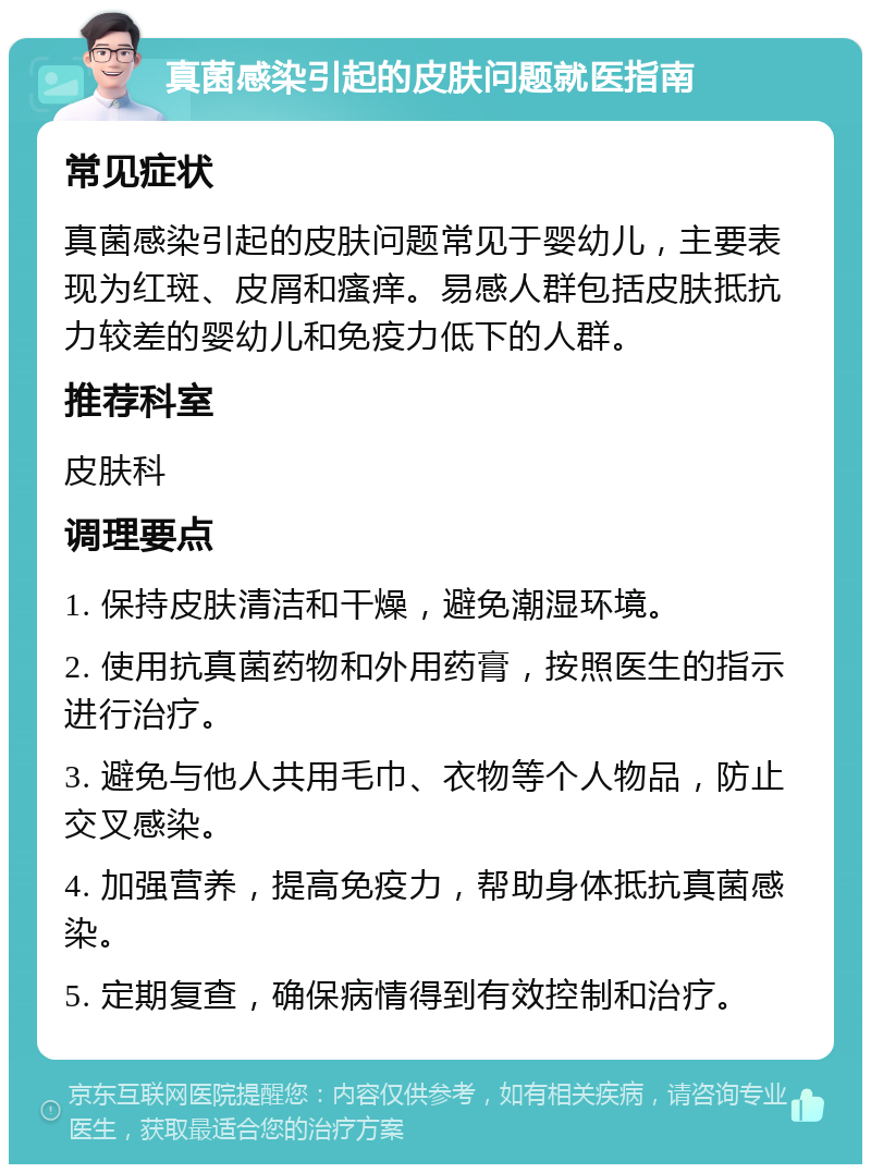 真菌感染引起的皮肤问题就医指南 常见症状 真菌感染引起的皮肤问题常见于婴幼儿，主要表现为红斑、皮屑和瘙痒。易感人群包括皮肤抵抗力较差的婴幼儿和免疫力低下的人群。 推荐科室 皮肤科 调理要点 1. 保持皮肤清洁和干燥，避免潮湿环境。 2. 使用抗真菌药物和外用药膏，按照医生的指示进行治疗。 3. 避免与他人共用毛巾、衣物等个人物品，防止交叉感染。 4. 加强营养，提高免疫力，帮助身体抵抗真菌感染。 5. 定期复查，确保病情得到有效控制和治疗。