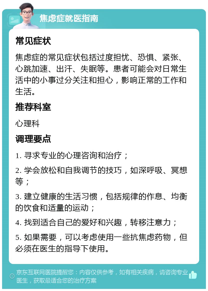 焦虑症就医指南 常见症状 焦虑症的常见症状包括过度担忧、恐惧、紧张、心跳加速、出汗、失眠等。患者可能会对日常生活中的小事过分关注和担心，影响正常的工作和生活。 推荐科室 心理科 调理要点 1. 寻求专业的心理咨询和治疗； 2. 学会放松和自我调节的技巧，如深呼吸、冥想等； 3. 建立健康的生活习惯，包括规律的作息、均衡的饮食和适量的运动； 4. 找到适合自己的爱好和兴趣，转移注意力； 5. 如果需要，可以考虑使用一些抗焦虑药物，但必须在医生的指导下使用。