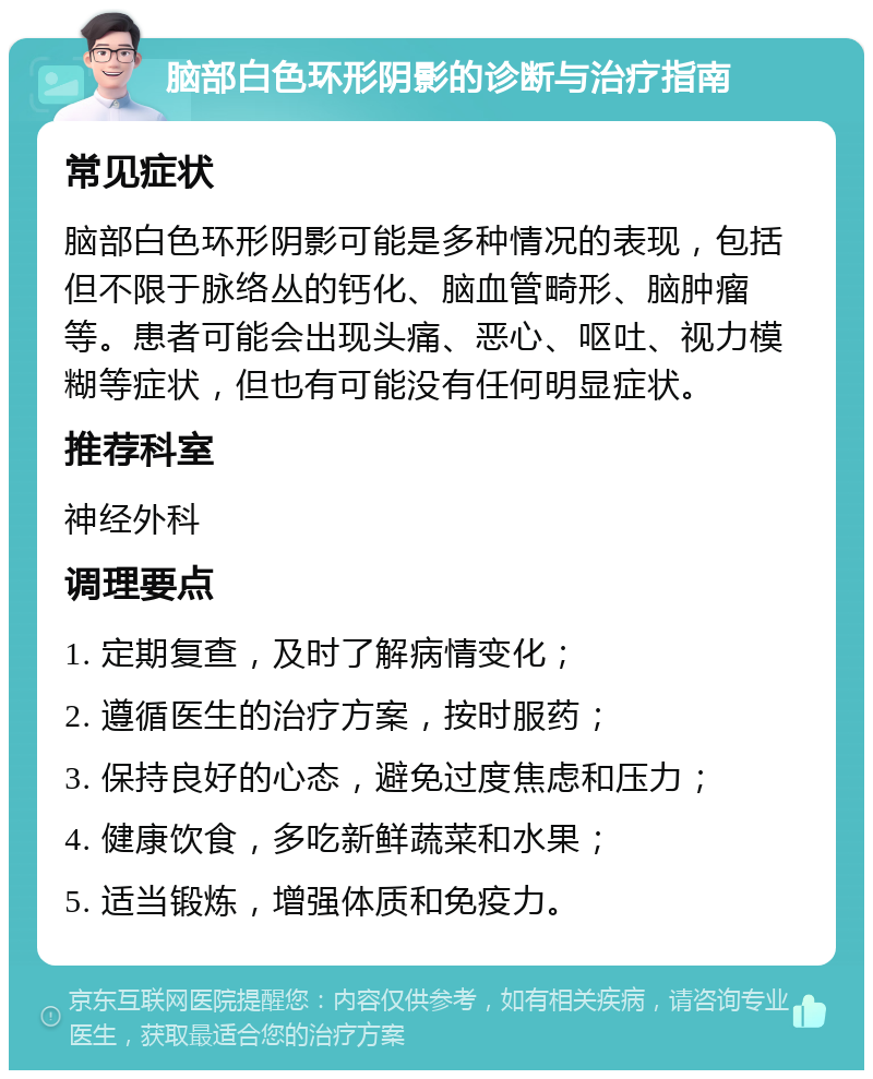 脑部白色环形阴影的诊断与治疗指南 常见症状 脑部白色环形阴影可能是多种情况的表现，包括但不限于脉络丛的钙化、脑血管畸形、脑肿瘤等。患者可能会出现头痛、恶心、呕吐、视力模糊等症状，但也有可能没有任何明显症状。 推荐科室 神经外科 调理要点 1. 定期复查，及时了解病情变化； 2. 遵循医生的治疗方案，按时服药； 3. 保持良好的心态，避免过度焦虑和压力； 4. 健康饮食，多吃新鲜蔬菜和水果； 5. 适当锻炼，增强体质和免疫力。