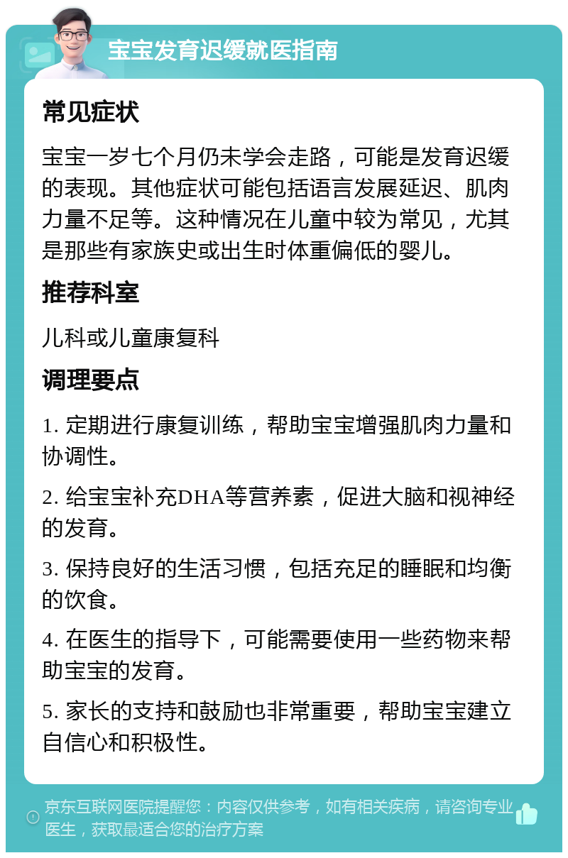 宝宝发育迟缓就医指南 常见症状 宝宝一岁七个月仍未学会走路，可能是发育迟缓的表现。其他症状可能包括语言发展延迟、肌肉力量不足等。这种情况在儿童中较为常见，尤其是那些有家族史或出生时体重偏低的婴儿。 推荐科室 儿科或儿童康复科 调理要点 1. 定期进行康复训练，帮助宝宝增强肌肉力量和协调性。 2. 给宝宝补充DHA等营养素，促进大脑和视神经的发育。 3. 保持良好的生活习惯，包括充足的睡眠和均衡的饮食。 4. 在医生的指导下，可能需要使用一些药物来帮助宝宝的发育。 5. 家长的支持和鼓励也非常重要，帮助宝宝建立自信心和积极性。