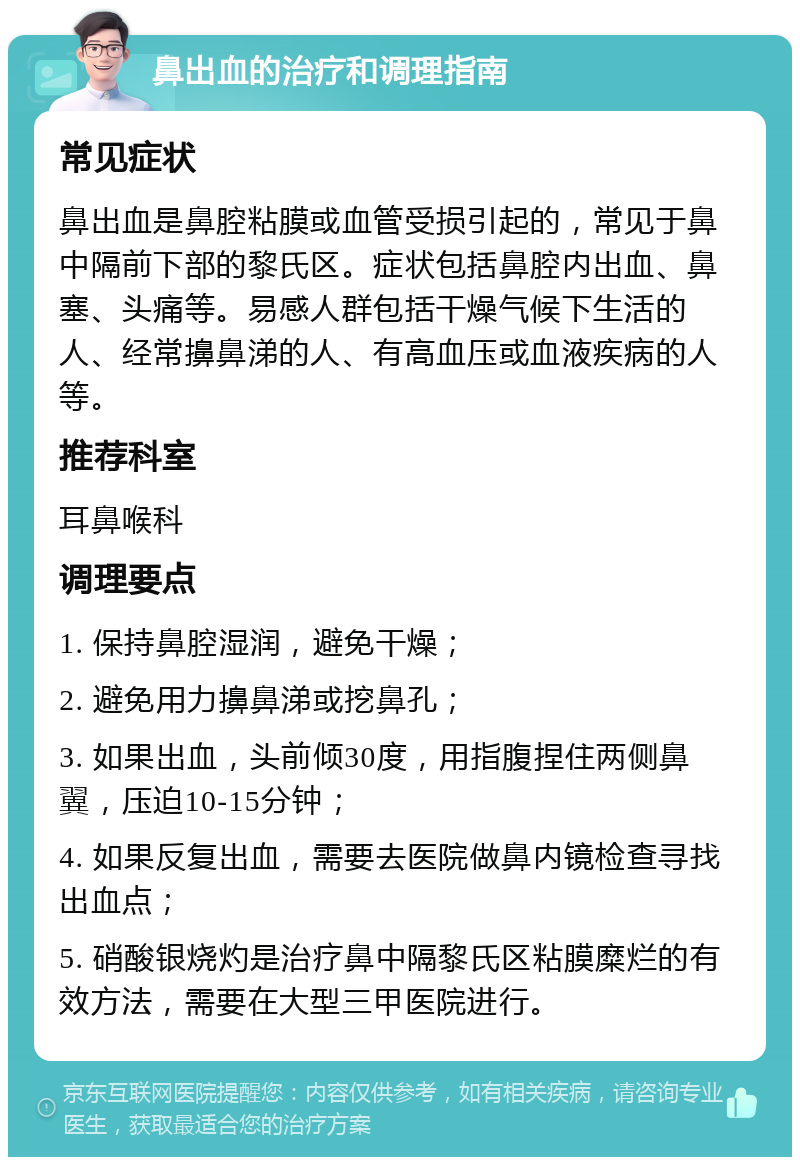 鼻出血的治疗和调理指南 常见症状 鼻出血是鼻腔粘膜或血管受损引起的，常见于鼻中隔前下部的黎氏区。症状包括鼻腔内出血、鼻塞、头痛等。易感人群包括干燥气候下生活的人、经常擤鼻涕的人、有高血压或血液疾病的人等。 推荐科室 耳鼻喉科 调理要点 1. 保持鼻腔湿润，避免干燥； 2. 避免用力擤鼻涕或挖鼻孔； 3. 如果出血，头前倾30度，用指腹捏住两侧鼻翼，压迫10-15分钟； 4. 如果反复出血，需要去医院做鼻内镜检查寻找出血点； 5. 硝酸银烧灼是治疗鼻中隔黎氏区粘膜糜烂的有效方法，需要在大型三甲医院进行。