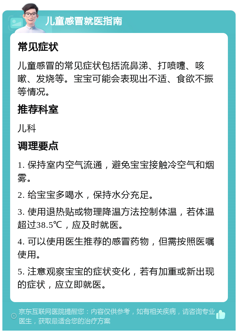 儿童感冒就医指南 常见症状 儿童感冒的常见症状包括流鼻涕、打喷嚏、咳嗽、发烧等。宝宝可能会表现出不适、食欲不振等情况。 推荐科室 儿科 调理要点 1. 保持室内空气流通，避免宝宝接触冷空气和烟雾。 2. 给宝宝多喝水，保持水分充足。 3. 使用退热贴或物理降温方法控制体温，若体温超过38.5℃，应及时就医。 4. 可以使用医生推荐的感冒药物，但需按照医嘱使用。 5. 注意观察宝宝的症状变化，若有加重或新出现的症状，应立即就医。