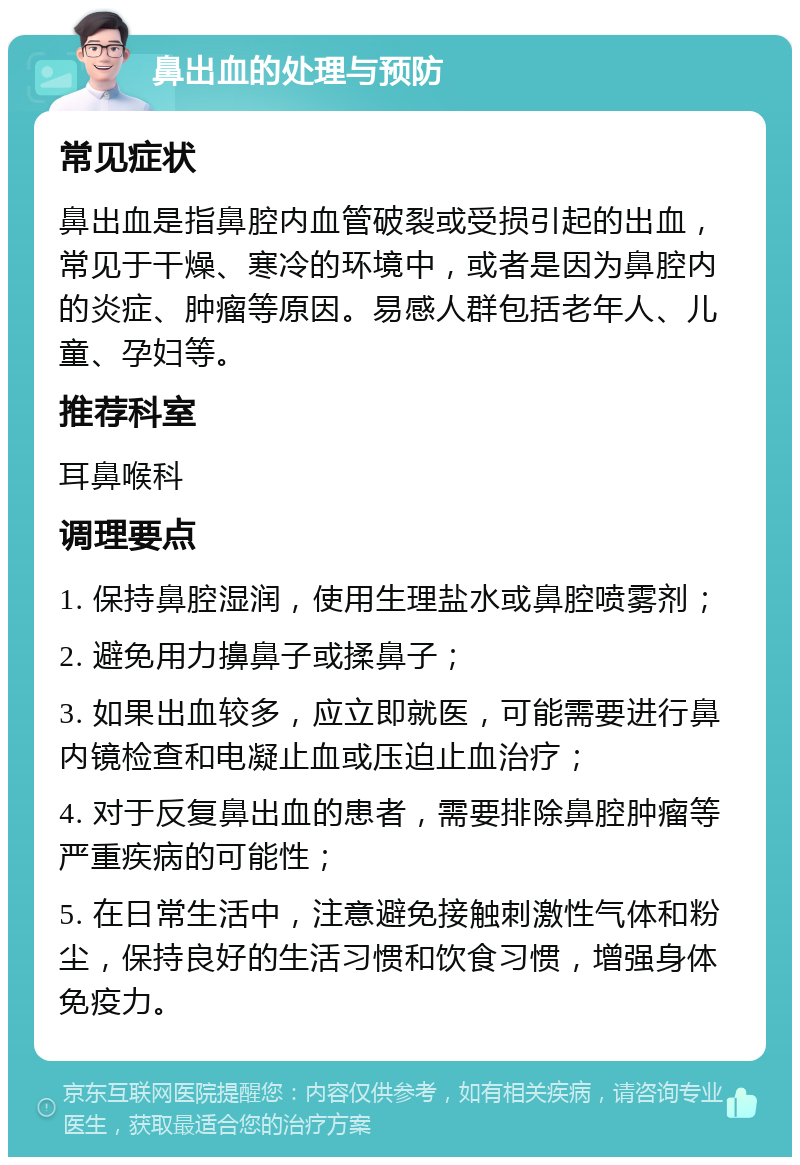 鼻出血的处理与预防 常见症状 鼻出血是指鼻腔内血管破裂或受损引起的出血，常见于干燥、寒冷的环境中，或者是因为鼻腔内的炎症、肿瘤等原因。易感人群包括老年人、儿童、孕妇等。 推荐科室 耳鼻喉科 调理要点 1. 保持鼻腔湿润，使用生理盐水或鼻腔喷雾剂； 2. 避免用力擤鼻子或揉鼻子； 3. 如果出血较多，应立即就医，可能需要进行鼻内镜检查和电凝止血或压迫止血治疗； 4. 对于反复鼻出血的患者，需要排除鼻腔肿瘤等严重疾病的可能性； 5. 在日常生活中，注意避免接触刺激性气体和粉尘，保持良好的生活习惯和饮食习惯，增强身体免疫力。