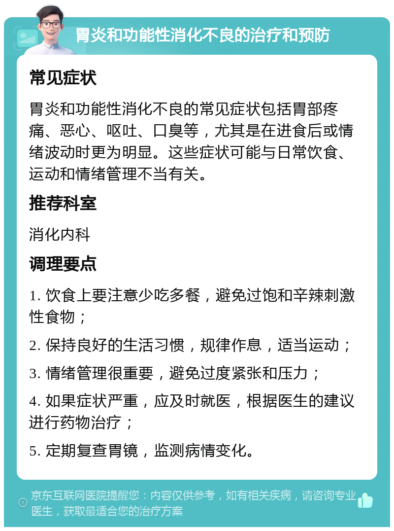 胃炎和功能性消化不良的治疗和预防 常见症状 胃炎和功能性消化不良的常见症状包括胃部疼痛、恶心、呕吐、口臭等，尤其是在进食后或情绪波动时更为明显。这些症状可能与日常饮食、运动和情绪管理不当有关。 推荐科室 消化内科 调理要点 1. 饮食上要注意少吃多餐，避免过饱和辛辣刺激性食物； 2. 保持良好的生活习惯，规律作息，适当运动； 3. 情绪管理很重要，避免过度紧张和压力； 4. 如果症状严重，应及时就医，根据医生的建议进行药物治疗； 5. 定期复查胃镜，监测病情变化。