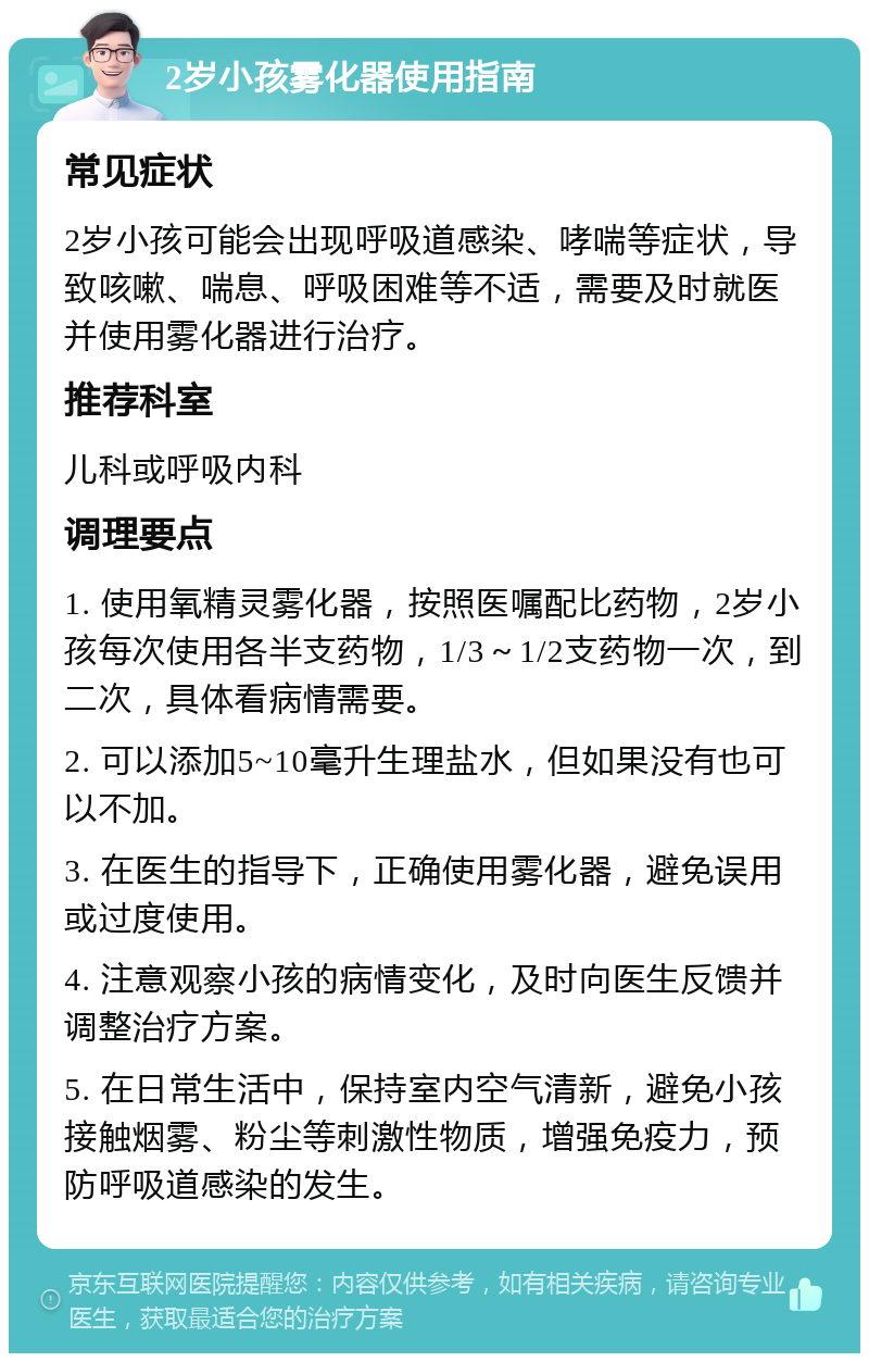 2岁小孩雾化器使用指南 常见症状 2岁小孩可能会出现呼吸道感染、哮喘等症状，导致咳嗽、喘息、呼吸困难等不适，需要及时就医并使用雾化器进行治疗。 推荐科室 儿科或呼吸内科 调理要点 1. 使用氧精灵雾化器，按照医嘱配比药物，2岁小孩每次使用各半支药物，1/3～1/2支药物一次，到二次，具体看病情需要。 2. 可以添加5~10毫升生理盐水，但如果没有也可以不加。 3. 在医生的指导下，正确使用雾化器，避免误用或过度使用。 4. 注意观察小孩的病情变化，及时向医生反馈并调整治疗方案。 5. 在日常生活中，保持室内空气清新，避免小孩接触烟雾、粉尘等刺激性物质，增强免疫力，预防呼吸道感染的发生。