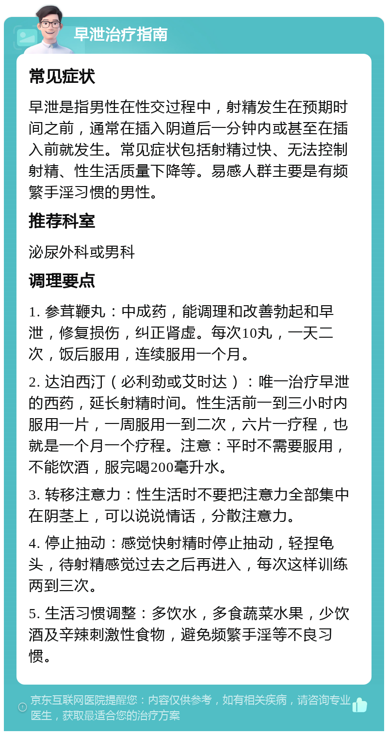 早泄治疗指南 常见症状 早泄是指男性在性交过程中，射精发生在预期时间之前，通常在插入阴道后一分钟内或甚至在插入前就发生。常见症状包括射精过快、无法控制射精、性生活质量下降等。易感人群主要是有频繁手淫习惯的男性。 推荐科室 泌尿外科或男科 调理要点 1. 参茸鞭丸：中成药，能调理和改善勃起和早泄，修复损伤，纠正肾虚。每次10丸，一天二次，饭后服用，连续服用一个月。 2. 达泊西汀（必利劲或艾时达）：唯一治疗早泄的西药，延长射精时间。性生活前一到三小时内服用一片，一周服用一到二次，六片一疗程，也就是一个月一个疗程。注意：平时不需要服用，不能饮酒，服完喝200毫升水。 3. 转移注意力：性生活时不要把注意力全部集中在阴茎上，可以说说情话，分散注意力。 4. 停止抽动：感觉快射精时停止抽动，轻捏龟头，待射精感觉过去之后再进入，每次这样训练两到三次。 5. 生活习惯调整：多饮水，多食蔬菜水果，少饮酒及辛辣刺激性食物，避免频繁手淫等不良习惯。