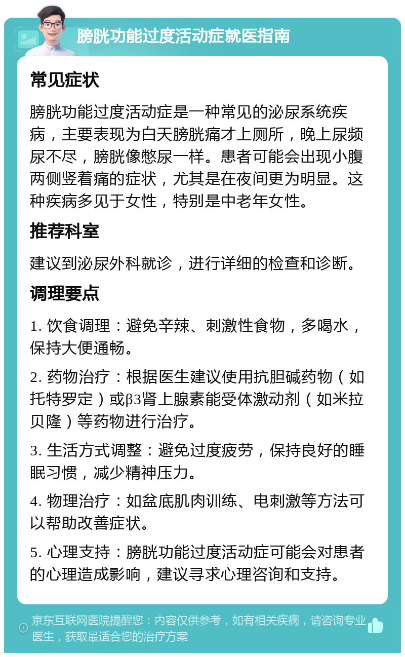 膀胱功能过度活动症就医指南 常见症状 膀胱功能过度活动症是一种常见的泌尿系统疾病，主要表现为白天膀胱痛才上厕所，晚上尿频尿不尽，膀胱像憋尿一样。患者可能会出现小腹两侧竖着痛的症状，尤其是在夜间更为明显。这种疾病多见于女性，特别是中老年女性。 推荐科室 建议到泌尿外科就诊，进行详细的检查和诊断。 调理要点 1. 饮食调理：避免辛辣、刺激性食物，多喝水，保持大便通畅。 2. 药物治疗：根据医生建议使用抗胆碱药物（如托特罗定）或β3肾上腺素能受体激动剂（如米拉贝隆）等药物进行治疗。 3. 生活方式调整：避免过度疲劳，保持良好的睡眠习惯，减少精神压力。 4. 物理治疗：如盆底肌肉训练、电刺激等方法可以帮助改善症状。 5. 心理支持：膀胱功能过度活动症可能会对患者的心理造成影响，建议寻求心理咨询和支持。