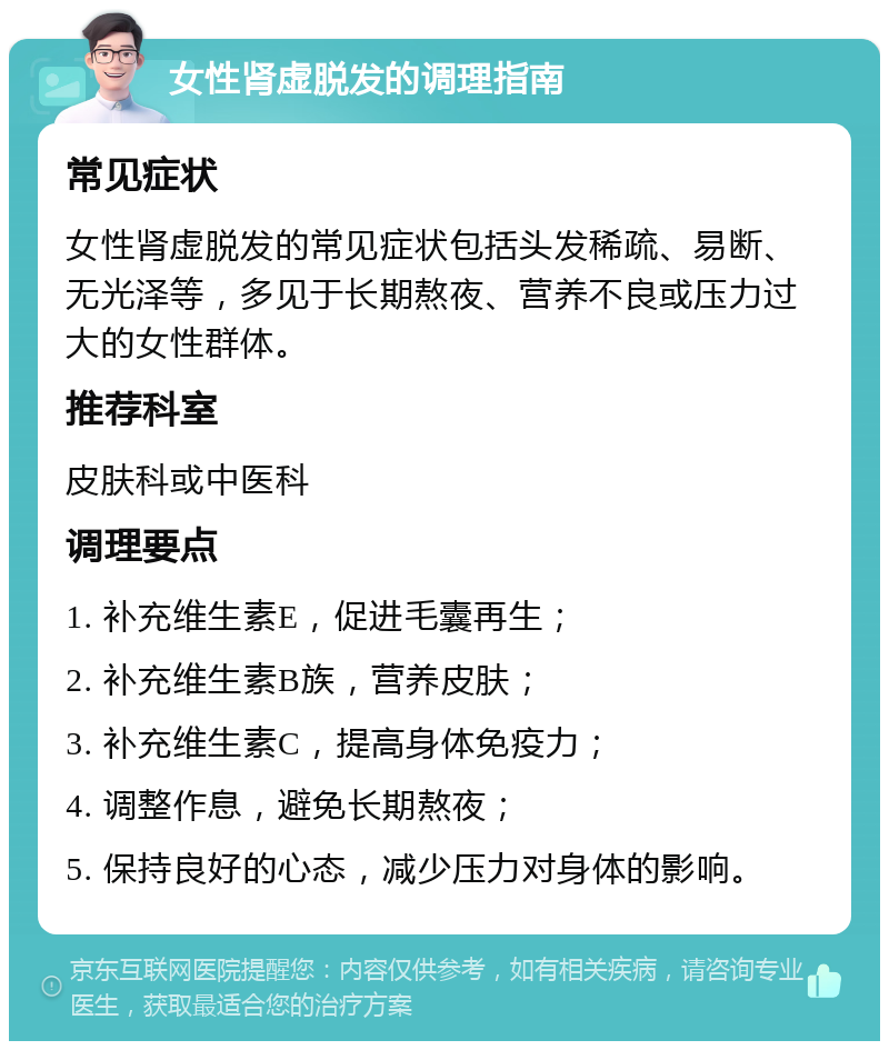 女性肾虚脱发的调理指南 常见症状 女性肾虚脱发的常见症状包括头发稀疏、易断、无光泽等，多见于长期熬夜、营养不良或压力过大的女性群体。 推荐科室 皮肤科或中医科 调理要点 1. 补充维生素E，促进毛囊再生； 2. 补充维生素B族，营养皮肤； 3. 补充维生素C，提高身体免疫力； 4. 调整作息，避免长期熬夜； 5. 保持良好的心态，减少压力对身体的影响。