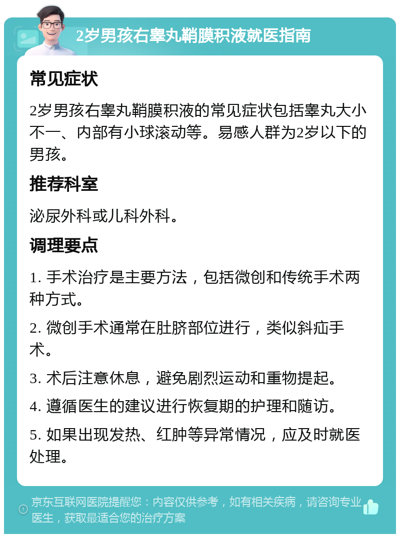 2岁男孩右睾丸鞘膜积液就医指南 常见症状 2岁男孩右睾丸鞘膜积液的常见症状包括睾丸大小不一、内部有小球滚动等。易感人群为2岁以下的男孩。 推荐科室 泌尿外科或儿科外科。 调理要点 1. 手术治疗是主要方法，包括微创和传统手术两种方式。 2. 微创手术通常在肚脐部位进行，类似斜疝手术。 3. 术后注意休息，避免剧烈运动和重物提起。 4. 遵循医生的建议进行恢复期的护理和随访。 5. 如果出现发热、红肿等异常情况，应及时就医处理。