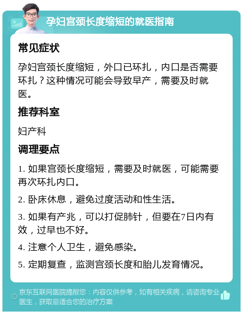 孕妇宫颈长度缩短的就医指南 常见症状 孕妇宫颈长度缩短，外口已环扎，内口是否需要环扎？这种情况可能会导致早产，需要及时就医。 推荐科室 妇产科 调理要点 1. 如果宫颈长度缩短，需要及时就医，可能需要再次环扎内口。 2. 卧床休息，避免过度活动和性生活。 3. 如果有产兆，可以打促肺针，但要在7日内有效，过早也不好。 4. 注意个人卫生，避免感染。 5. 定期复查，监测宫颈长度和胎儿发育情况。