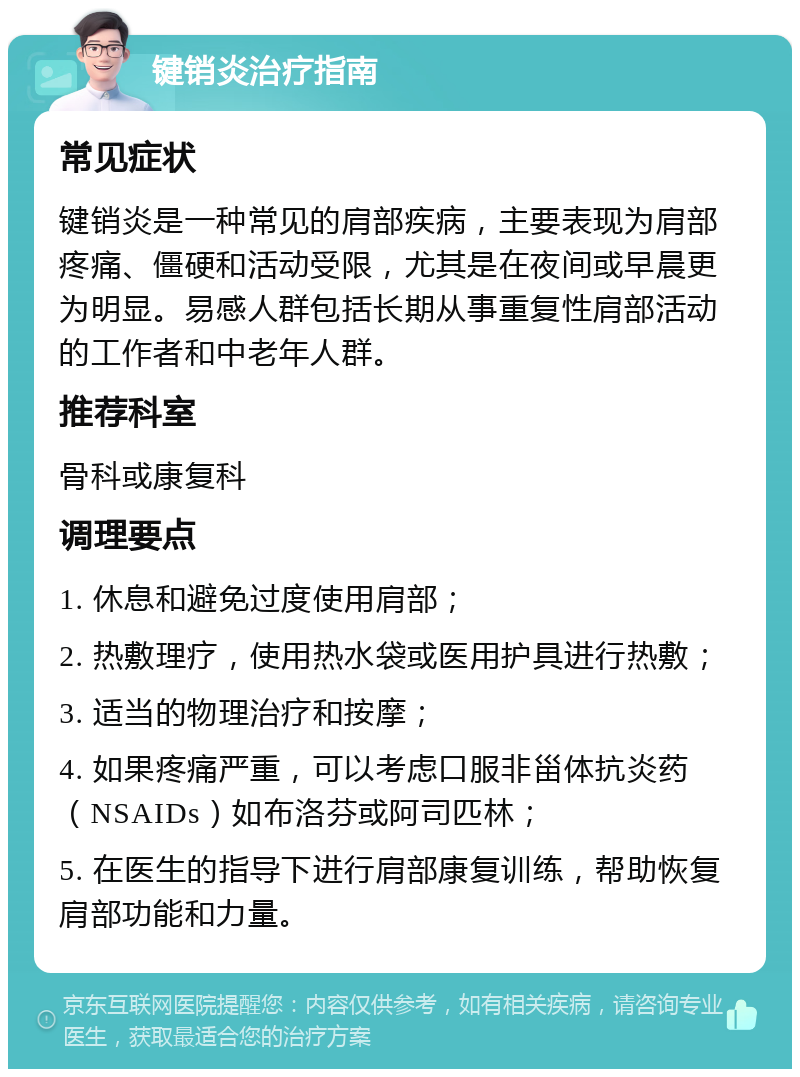 键销炎治疗指南 常见症状 键销炎是一种常见的肩部疾病，主要表现为肩部疼痛、僵硬和活动受限，尤其是在夜间或早晨更为明显。易感人群包括长期从事重复性肩部活动的工作者和中老年人群。 推荐科室 骨科或康复科 调理要点 1. 休息和避免过度使用肩部； 2. 热敷理疗，使用热水袋或医用护具进行热敷； 3. 适当的物理治疗和按摩； 4. 如果疼痛严重，可以考虑口服非甾体抗炎药（NSAIDs）如布洛芬或阿司匹林； 5. 在医生的指导下进行肩部康复训练，帮助恢复肩部功能和力量。