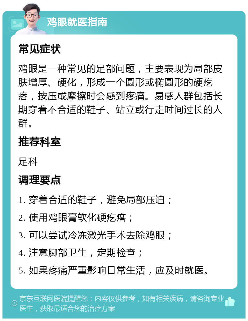 鸡眼就医指南 常见症状 鸡眼是一种常见的足部问题，主要表现为局部皮肤增厚、硬化，形成一个圆形或椭圆形的硬疙瘩，按压或摩擦时会感到疼痛。易感人群包括长期穿着不合适的鞋子、站立或行走时间过长的人群。 推荐科室 足科 调理要点 1. 穿着合适的鞋子，避免局部压迫； 2. 使用鸡眼膏软化硬疙瘩； 3. 可以尝试冷冻激光手术去除鸡眼； 4. 注意脚部卫生，定期检查； 5. 如果疼痛严重影响日常生活，应及时就医。